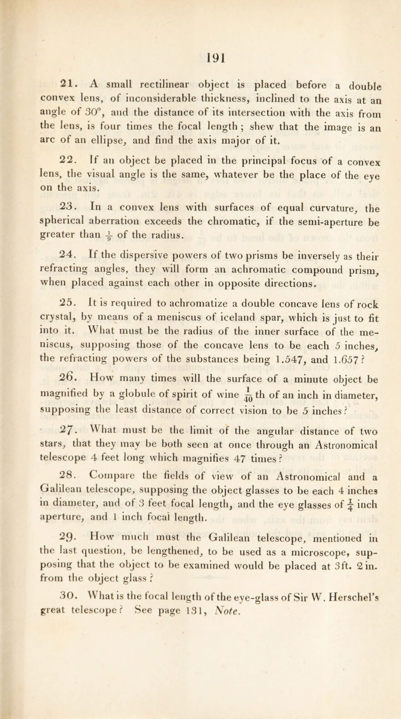 21. A small rectilinear object is placed before a double convex lens, of inconsiderable thickness, inclined to the axis at an angle of 30°, and the distance of its intersection with the axis from the lens, is four times the focal length ; shew that the image is an arc of an ellipse, and find the axis major of it. 22. If an object be placed in the principal focus of a convex lens, the visual angle is the same, whatever be the place of the eye on the axis. 23. In a convex lens with surfaces of equal curvature, the spherical aberration exceeds the chromatic, if the semi-aperture be greater than of the radius. 24. If the dispersive powers of two prisms be inversely as their refracting angles, they will form an achromatic compound prism, when placed against each other in opposite directions. 25. It is required to achromatize a double concave lens of rock crystal, by means of a meniscus of iceland spar, which is just to fit into it. What must be the radius of the inner surface of the me- niscus, supposing those of the concave lens to be each 5 inches, the refracting powers of the substances being 1.547, and 1.657? 26. How many times will the surface of a minute object be magnified by a globule of spirit of wine ^ th of an inch in diameter, supposing the least distance of correct vision to be 5 inches? 27. What must be the limit of the angular distance of two stars, that they may be both seen at once through an Astronomical telescope 4 feet long which magnifies 47 times ? 28. Compare the fields ol view of an Astronomical and a Galilean telescope, supposing the object glasses to be each 4 inches in diameter, and ol 3 teet focal length, and the eye glasses of ^ inch aperture, and 1 inch focal length. 29. How much must the Galilean telescope, mentioned in the last question, be lengthened, to be used as a microscope, sup- posing that the object to be examined would be placed at 3ft. 2 in. from the object glass ? 30. \\ hat is the local length of the eye-glass of Sir W. Herschel’s great telescope? See page 131, Note.