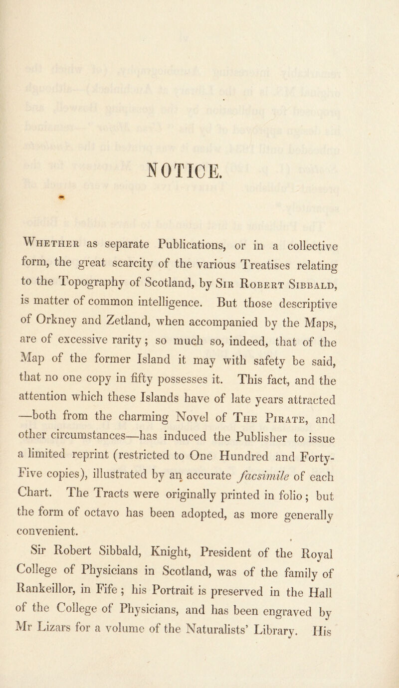 NOTICE. Whether as separate Publications, or in a collective form, the great scarcity of the various Treatises relating to the iopography of Scotland, by Sir Robert Sibbald, is matter of common intelligence. But those descriptive of Orkney and Zetland, when accompanied by the Maps, are of excessive rarity; so much so, indeed, that of the Map of the former Island it may with safety be said, that no one copy in fifty possesses it. This fact, and the attention which these Islands have of late years attracted —both from the charming Novel of The Pirate, and other circumstances—has induced the Publisher to issue a limited reprint (restricted to One Hundred and Forty- Five copies), illustrated by an accurate facsimile of each Chart. The Tracts were originally printed in folio ; but the form of octavo has been adopted, as more generally convenient. * Sir Robert Sibbald, Knight, President of the Royal College of Physicians in Scotland, was of the family of Rankeillor, in Fife ; his Portrait is preserved in the Hall of the College of Physicians, and has been engraved by Mr Lizars for a volume of the Naturalists’ Library. His