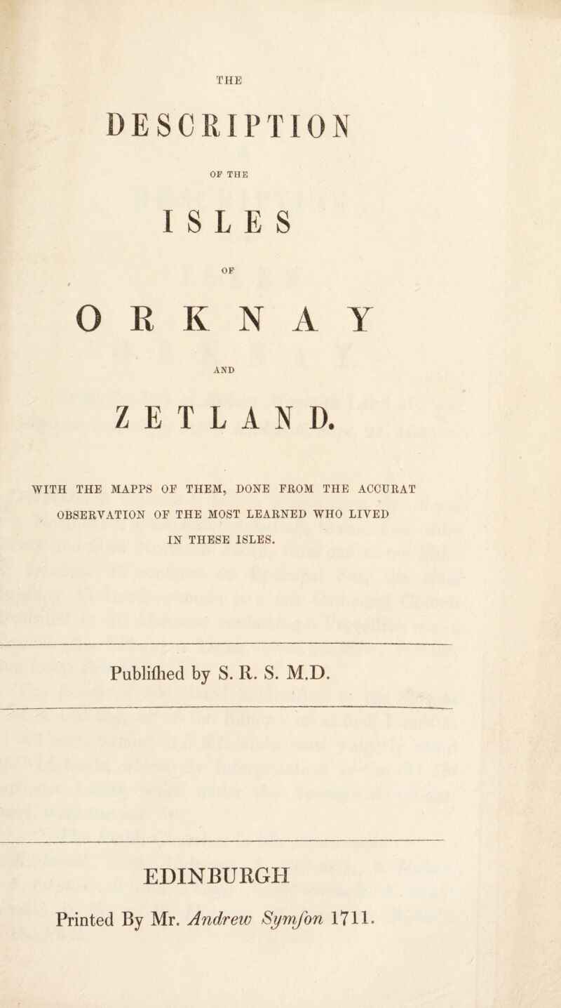 THE DESCRIPTION OF THE [ $ L £ S OF O R K N A Y AND ZETL A N D. WITH THE MAPPS OE THEM, DONE FROM THE ACCURAT OBSERVATION OF THE MOST LEARNED WHO LIVED IN THESE ISLES. Published by S. R. S. M.D. EDINBURGH Printed By Mr. Andrew Symjbn 17 H -•