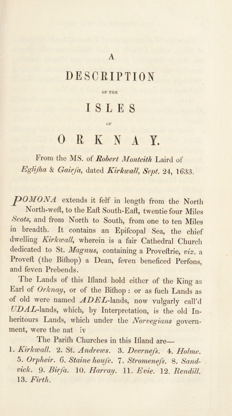 A DESCRIPTION OF THE I S L E S OF 0 !! K iN A Y. from the MS. ot Robert Monteith Laird of Eglijha & Gairfa, dated Kirkwall, Sept. 24, 1633. pOMONA extends it felf in length from the North North-well, to the Eall South-Eall, twentie four Miles Scots, and from North to South, from one to ten Miles in breadth. It contains an Epifcopal Sea, the chief dwelling Kirkwall, wherein is a fair Cathedral Church dedicated to St. Magnus, containing a Proveltrie, viz. a Proved: (the Bifhop) a Dean, feven beneficed Perfons, and feven Prebends. The Lands of this Ifland hold either of the King as Earl of Or knag, or of the Bifhop : or as fuch Lands as of old were named ADEL-lands, now vulgarly call’d IDAL-lands, which, by Interpretation, is the old In- heritours Lands, which under the Norwegians govern¬ ment, were the nat iv The Parifh Churches in this Ifland are— 1. Kirkwall. 2. St. Andrews. 3. Deernefs. 4. Holme. 5. Orpheir. 6. Staine houfe. 7. Stromenefs. 8. Sand- vick. 9. Birja. 10. Harr ay. 11. Evie. 12. Rendill. 13. Firth.