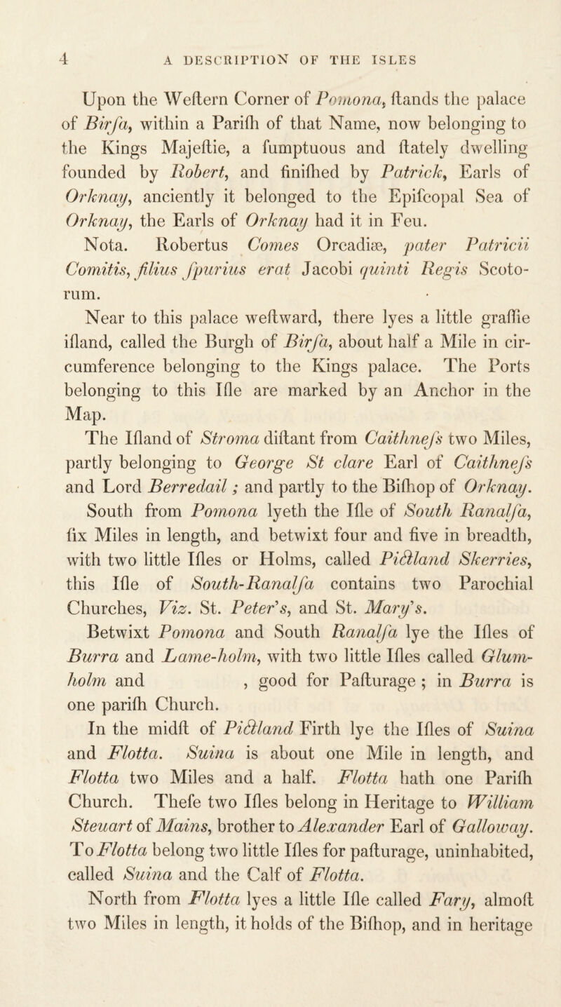 Upon the Weftern Corner of Pomona, ftands the palace of Birfa, within a Parifh of that Name, now belonging to the Kings Majeftie, a fumptuous and ftately dwelling- founded by Robert, and finifhed by Patrick, Earls of Orknay, anciently it belonged to the Epifcopal Sea of Orknay, the Earls of Orknay had it in Feu. Nota. Robertus Comes Orcadim, pater Patricii Comitis, filius fpurius erat Jacobi quinti Regis Scoto- rum. Near to this palace weftward, there lyes a little graflie ifland, called the Burgh of Birfa, about half a Mile in cir¬ cumference belonging to the Kings palace. The Forts belonging to this Ifle are marked by an Anchor in the Map. The Ifland of Stroma diftant from Caithnefs two Miles, partly belonging to George St dare Earl of Caithnefs and Lord Berredail; and partly to the Bifhop of Orknay. South from Pomona lyeth the Tile of South Ranalfa, fix Miles in length, and betwixt four and five in breadth, with two little Ifles or Holms, called Pidland Skerries, this Ifle of South-Ranalfa contains two Parochial Churches, Viz. St. Peter's, and St. Mary's. Betwixt Pomona and South Ranalfa lye the Ifles of Burra and Lame-liolm, with two little Ifles called Glum- holm and , good for Pafturage ; in Burra is one parifli Church. In the midft of Pi&land Firth lye the Ifles of Suina and Flotta. Suina is about one Mile in length, and Flotta two Miles and a half. Flotta hath one Parifli Church. Thefe two Ifles belong in Heritage to William Steuart of Mains, brother to Alexander Earl of Galloway. To Flotta belong two little Ifles for pafturage, uninhabited, called Suina and the Calf of Flotta. North from Flotta lyes a little Ifle called Fary, almoft two Miles in length, it holds of the Bifhop, and in heritage