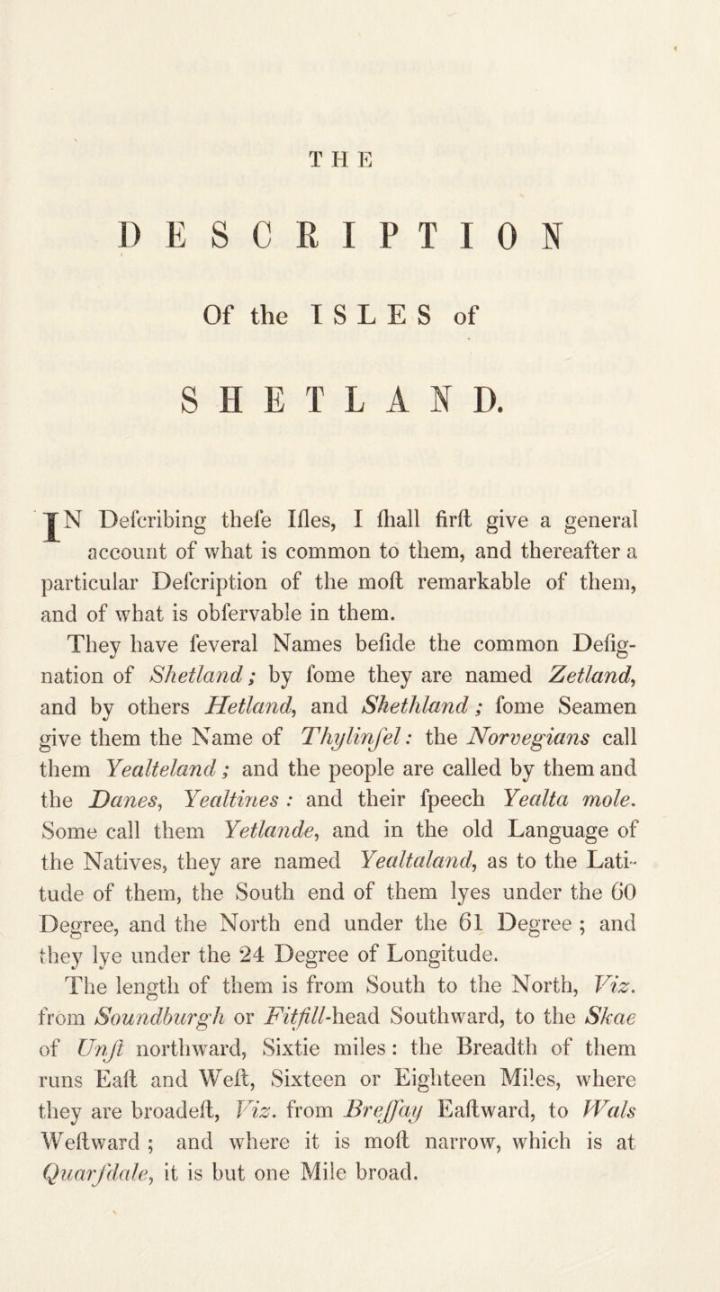I) E S C R I P T I 0 N Of the ISLES of SHEILAS D. jfN Defcribing thefe Ifles, I fhall firft give a general account of what is common to them, and thereafter a particular Defcription of the moll remarkable of them, and of what is obfervable in them. They have feveral Names befide the common Defig- nation of Shetland; by fome they are named Zetland, and by others Hetland, and Shethland; fome Seamen give them the Name of Thylinfel: the Norvegians call them Yealteland; and the people are called by them and the Danes, Yealtmes : and their fpeech Yealta mole. Some call them Yetlande, and in the old Language of the Natives, they are named Yealtaland, as to the Lati¬ tude of them, the South end of them lyes under the 60 Degree, and the North end under the 61 Degree ; and they lye under the 24 Degree of Longitude. The length of them is from South to the North, Viz. from Soundburgh or Fit fillSouthward, to the Skae of Unji northward, Sixtie miles: the Breadth of them runs Ealt and Weft, Sixteen or Eighteen Miles, where they are broadeft, Viz. from BreJJay Eaftward, to Wals Weft ward ; and where it is moft narrow, which is at Quarfdale, it is but one Mile broad.