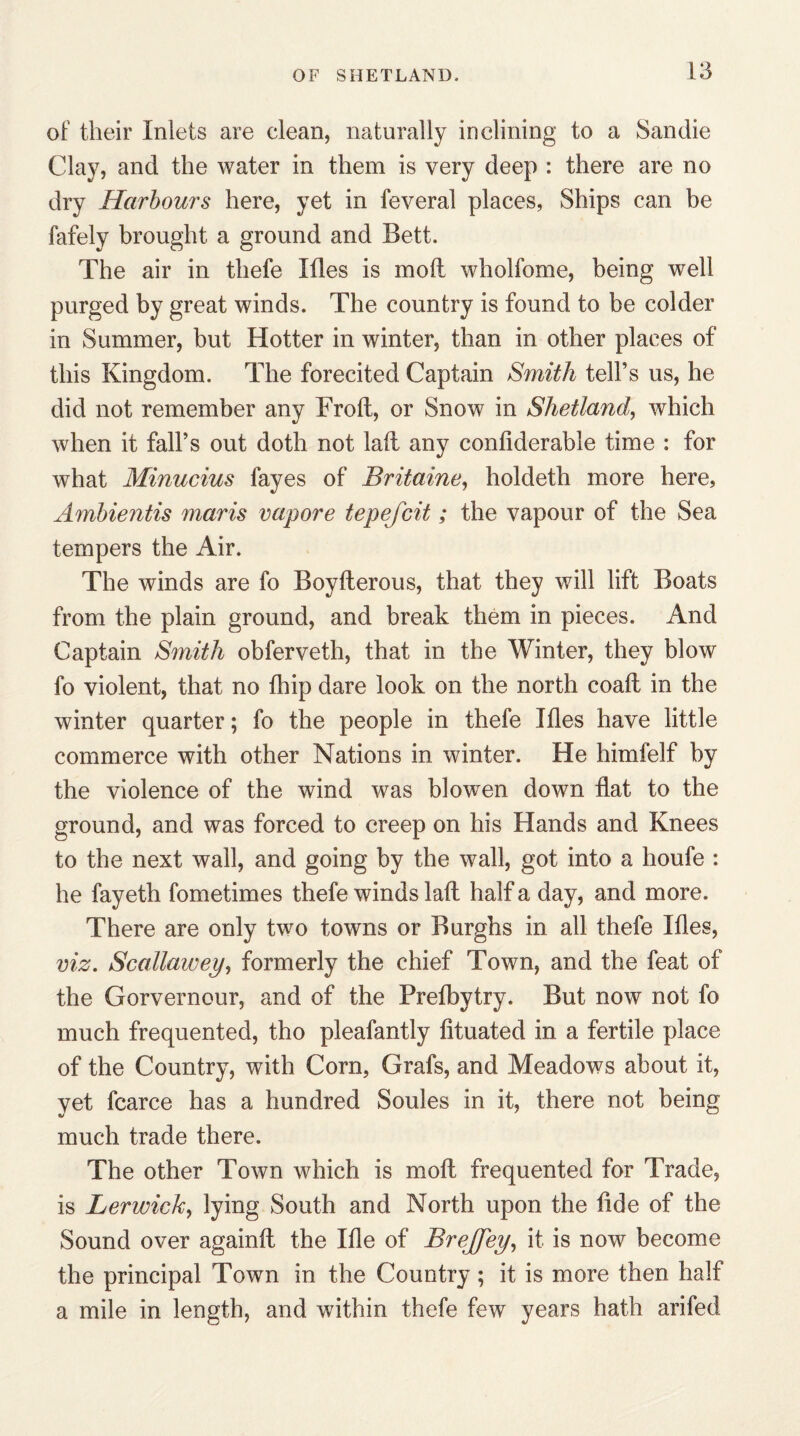 of their Inlets are clean, naturally inclining to a Sandie Clay, and the water in them is very deep : there are no dry Harbours here, yet in feveral places, Ships can be fafely brought a ground and Bett. The air in tliefe Ifles is mod wholfome, being well purged by great winds. The country is found to be colder in Summer, but Hotter in winter, than in other places of this Kingdom. The forecited Captain Smith tell’s us, he did not remember any Froft, or Snow in Shetland, which when it fall’s out doth not laft any conllderable time : for what Minucius fayes of Britaine1 holdeth more here, Ambientis marts vapore tepefcit; the vapour of the Sea tempers the Air. The winds are fo Boyfterous, that they will lift Boats from the plain ground, and break them in pieces. And Captain Smith obferveth, that in the Winter, they blow fo violent, that no fhip dare look on the north coaft in the winter quarter; fo the people in thefe Ifles have little commerce with other Nations in winter. He himfelf by the violence of the wind was blowen down flat to the ground, and was forced to creep on his Hands and Knees to the next wall, and going by the wall, got into a houfe : he fayeth fometimes thefe winds laft half a day, and more. There are only two towns or Burghs in all thefe Ifles, viz. Scallawey, formerly the chief Town, and the feat of the Gorvernour, and of the Prefbytry. But now not fo much frequented, tho pleafantly fituated in a fertile place of the Country, with Corn, Grafs, and Meadows about it, yet fcarce has a hundred Soules in it, there not being much trade there. The other Town which is moft frequented for Trade, is Lerwick, lying South and North upon the fide of the Sound over againft the Ifle of BreJJey, it is now become the principal Town in the Country; it is more then half a mile in length, and within thefe few years hath arifed