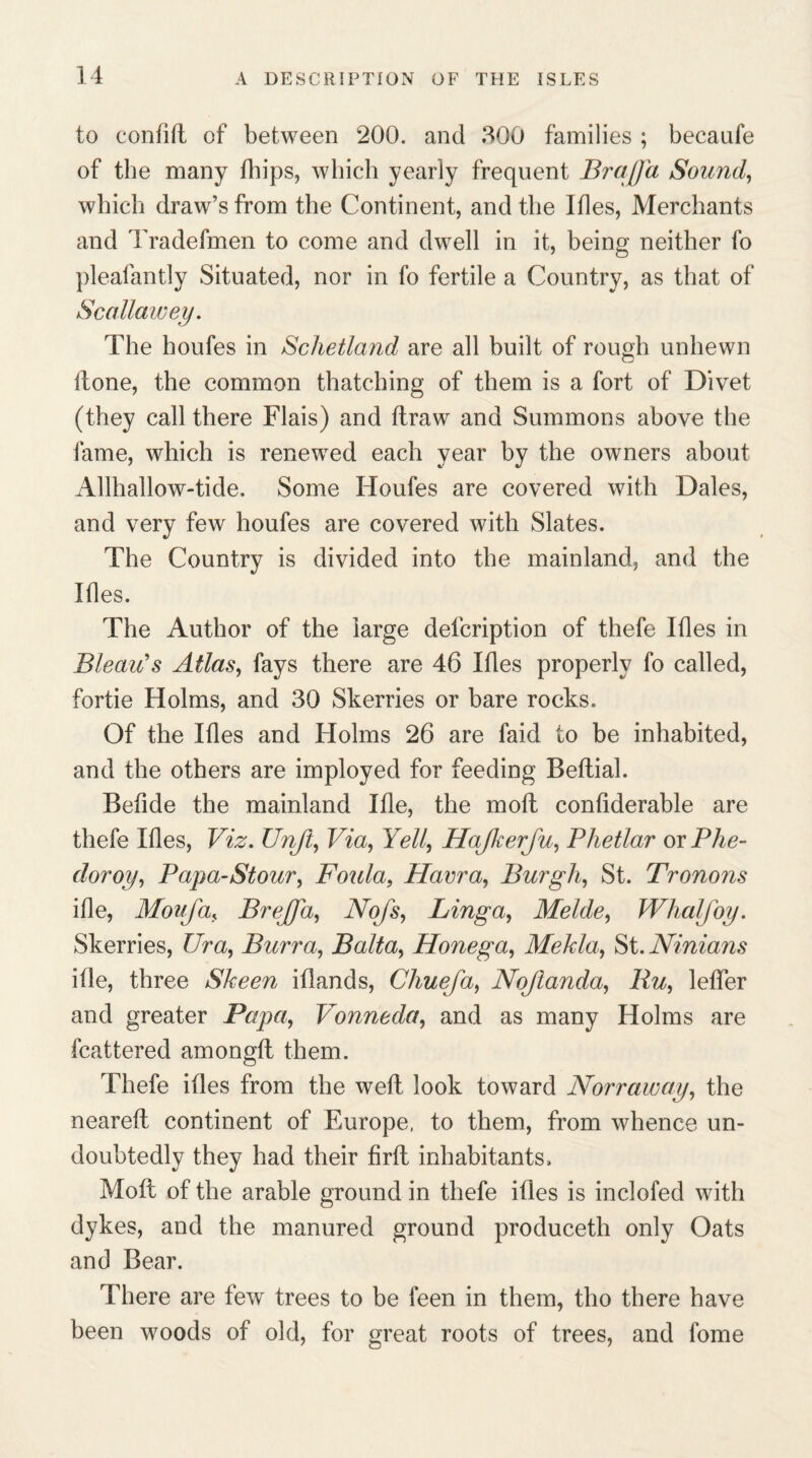 to conlift of between 200. and 300 families ; beeaufe of tbe many fhips, which yearly frequent Bra (fa Sound, which draw’s from the Continent, and the Ifles, Merchants and Tradefmen to come and dwell in it, being neither fo pleafantly Situated, nor in fo fertile a Country, as that of Scallawey. The houfes in Schetland are all built of rough unhewn Hone, the common thatching of them is a fort of Divet (they call there Flais) and ftraw and Summons above the fame, which is renewed each year by the owners about Allhallow-tide. Some Houfes are covered with Dales, and very few houfes are covered with Slates. The Country is divided into the mainland, and the Ides. The Author of the large defcription of thefe Ifles in Bleau's Atlas, fays there are 46 Ifles properly fo called, fortie Holms, and 30 Skerries or bare rocks. Of the Ifles and Holms 26 are faid to be inhabited, and the others are imployed for feeding Beflial. Befide the mainland life, the moft confiderable are thefe Ifles, Viz. Unjt, Via, Yell, Hajkerju, Phetlar or Phe- doroy, Papa-Stour, Foula, Hama, Burgh, St. Tronons ifle, Mon fa, Brejfa, Nofs, Linga, Melde, Whalfoy. Skerries, Ur a, Burra, Balta, Honega, Mekla, St. Ninians ifle, three Skeen iflands, Chuefa, Nojlanda, Ru, letter and greater Papa, Vonneda, and as many Holms are fcattered amongtl them. Thefe ifles from the weft look toward Norraway, the neareft continent of Europe, to them, from whence un¬ doubtedly they had their firft inhabitants, Moft of the arable ground in thefe ifles is inclofed with dykes, and the manured ground produceth only Oats and Bear. There are few trees to be feen in them, tho there have been woods of old, for great roots of trees, and fome