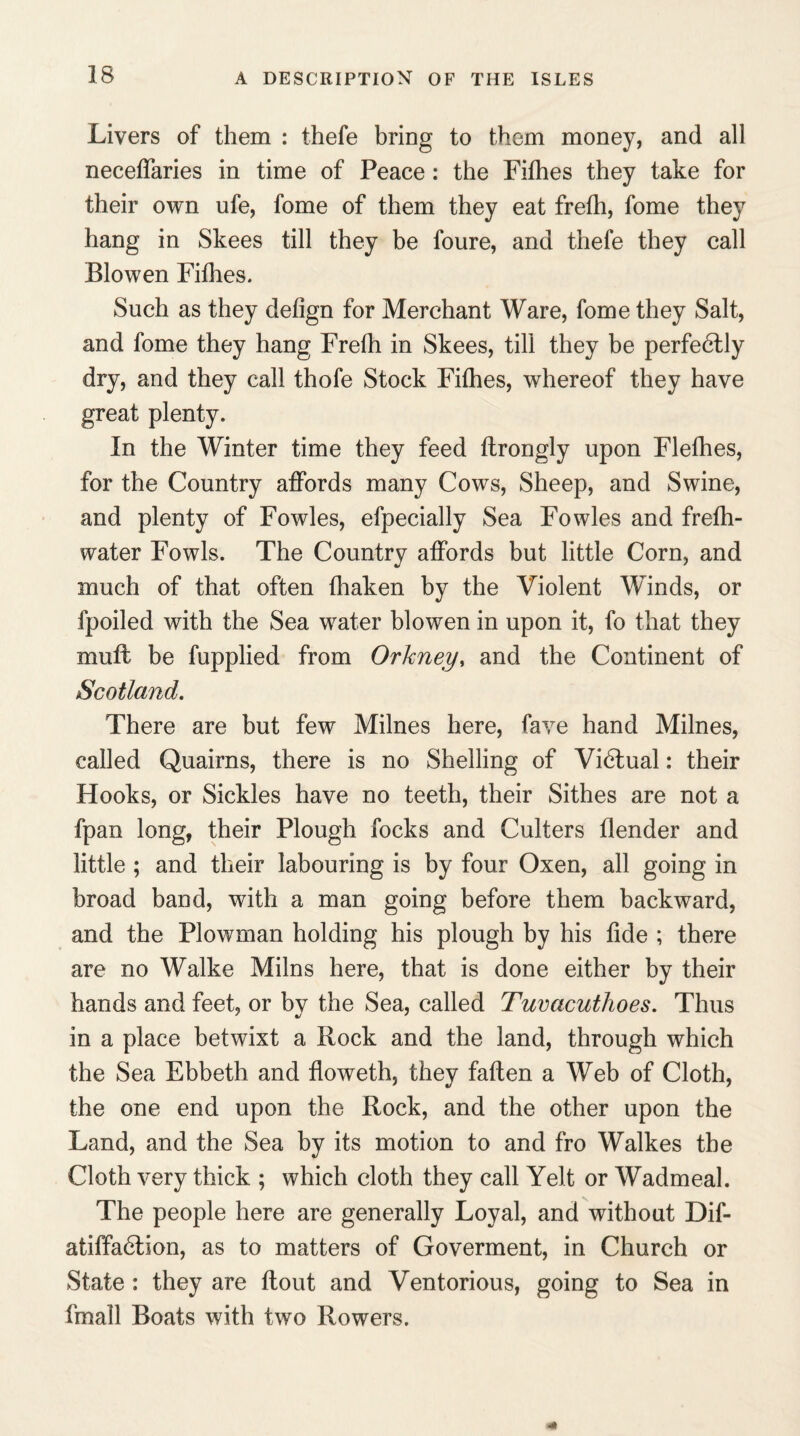 Livers of them : thefe bring to them money, and all neceffaries in time of Peace : the Fifhes they take for their own ufe, fome of them they eat frefh, fome they hang in Skees till they be foure, and thefe they call Blowen Fifhes. Such as they defign for Merchant Ware, fome they Salt, and fome they hang Frefh in Skees, till they be perfe6lly dry, and they call thofe Stock Fifhes, whereof they have great plenty. In the Winter time they feed flrongly upon Flefhes, for the Country affords many Cows, Sheep, and Swine, and plenty of Fowles, efpecially Sea Fowles and frefh- water Fowls. The Country affords but little Corn, and much of that often fhaken by the Violent Winds, or fpoiled with the Sea water blowen in upon it, fo that they muff be fupplied from Orkney, and the Continent of Scotland. There are but few Milnes here, fave hand Milnes, called Quairns, there is no Shelling of Victual: their Hooks, or Sickles have no teeth, their Sithes are not a fpan long, their Plough locks and Culters flender and little ; and their labouring is by four Oxen, all going in broad band, with a man going before them backward, and the Plowman holding his plough by his fide ; there are no Walke Milns here, that is done either by their hands and feet, or bv the Sea, called Tuvacuthoes. Thus in a place betwixt a Rock and the land, through which the Sea Ebbeth and floweth, they fatten a Web of Cloth, the one end upon the Rock, and the other upon the Land, and the Sea by its motion to and fro Walkes the Cloth very thick ; which cloth they call Yelt or Wadmeal. The people here are generally Loyal, and without Dif- atiffa6lion, as to matters of Goverment, in Church or State : they are flout and Ventorious, going to Sea in fmall Boats with two Rowers.