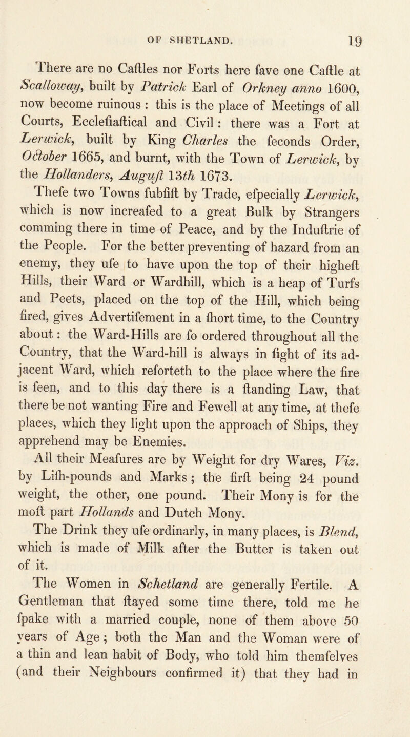There are no Cattles nor Forts here fave one Cattle at Scalloway, built by Patrick Earl of Orkney anno 1600, now become ruinous : this is the place of Meetings of all Courts, Ecclefialtical and Civil: there was a Fort at Lerwick, built by King Charles the feconds Order, Otiober 1665, and burnt, with the Town of Lerwick, by the Hollanders, Auguft 13th 1673* Thefe two Towns fubtift by Trade, efpecially Lerwick, which is now increafed to a great Bulk by Strangers comming there in time of Peace, and by the Induftrie of the People. For the better preventing of hazard from an enemy, they ufe to have upon the top of their higheft Hills, their Ward or Wardhill, which is a heap of Turfs and Peets, placed on the top of the Hill, which being fired, gives Advertifement in a fliort time, to the Country about: the Ward-Hills are fo ordered throughout all the Country, that the Ward-hill is always in fight of its ad¬ jacent Ward, which reforteth to the place where the fire is feen, and to this day there is a {landing Law, that there be not wanting Fire and Fewell at any time, at thefe places, which they light upon the approach of Ships, they apprehend may be Enemies. Ail their Meafures are by Weight for dry Wares, Viz. by Lifh-pounds and Marks ; the firft being 24 pound weight, the other, one pound. Their Mony is for the moil part Hollands and Dutch Mony. The Drink they ufe ordinarly, in many places, is Blend, which is made of Milk after the Butter is taken out of it. The Women in Schetland are generally Fertile. A Gentleman that flayed some time there, told me he fpake with a married couple, none of them above 50 years of Age ; both the Man and the Woman were of a thin and lean habit of Body, who told him themfelves (and their Neighbours confirmed it) that they had in