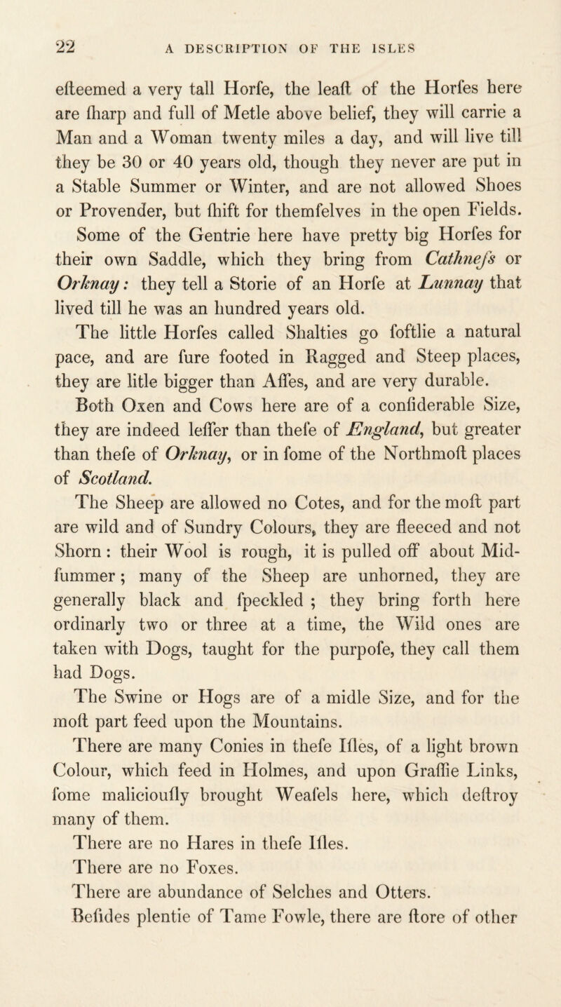 efteemed a very tall Horfe, the lead of the Horfes here are (harp and full of Metle above belief, they will carrie a Man and a Woman twenty miles a day, and will live till they be 30 or 40 years old, though they never are put in a Stable Summer or Winter, and are not allowed Shoes or Provender, but fhift for themfelves in the open Fields. Some of the Gentrie here have pretty big Horfes for their own Saddle, which they bring from Cathnejs or Orknay: they tell a Storie of an Horfe at Lunnay that lived till he was an hundred years old. The little Horfes called Shalties go foftlie a natural pace, and are fure footed in Ragged and Steep places, they are litle bigger than Afles, and are very durable. Both Oxen and Cows here are of a confiderable Size, they are indeed leffer than thefe of England, but greater than thefe of Orhiay, or in fome of the Nbrthmoft places of Scotland. The Sheep are allowed no Cotes, and for the moil part are wild and of Sundry Colours, they are fleeced and not Shorn : their Wool is rough, it is pulled off about Mid- fummer; many of the Sheep are unhorned, they are generally black and fpeckled ; they bring forth here ordinarlv two or three at a time, the Wild ones are taken with Dogs, taught for the purpofe, they call them had Dogs. The Swine or Hogs are of a midle Size, and for the mod part feed upon the Mountains. There are many Conies in thefe Itles, of a light brown Colour, which feed in Holmes, and upon Graflie Links, fome malicioully brought Weafels here, which deftroy many of them. There are no Hares in thefe Hies. There are no Foxes. There are abundance of Seiches and Otters. Befides plentie of Tame Fowle, there are (lore of other