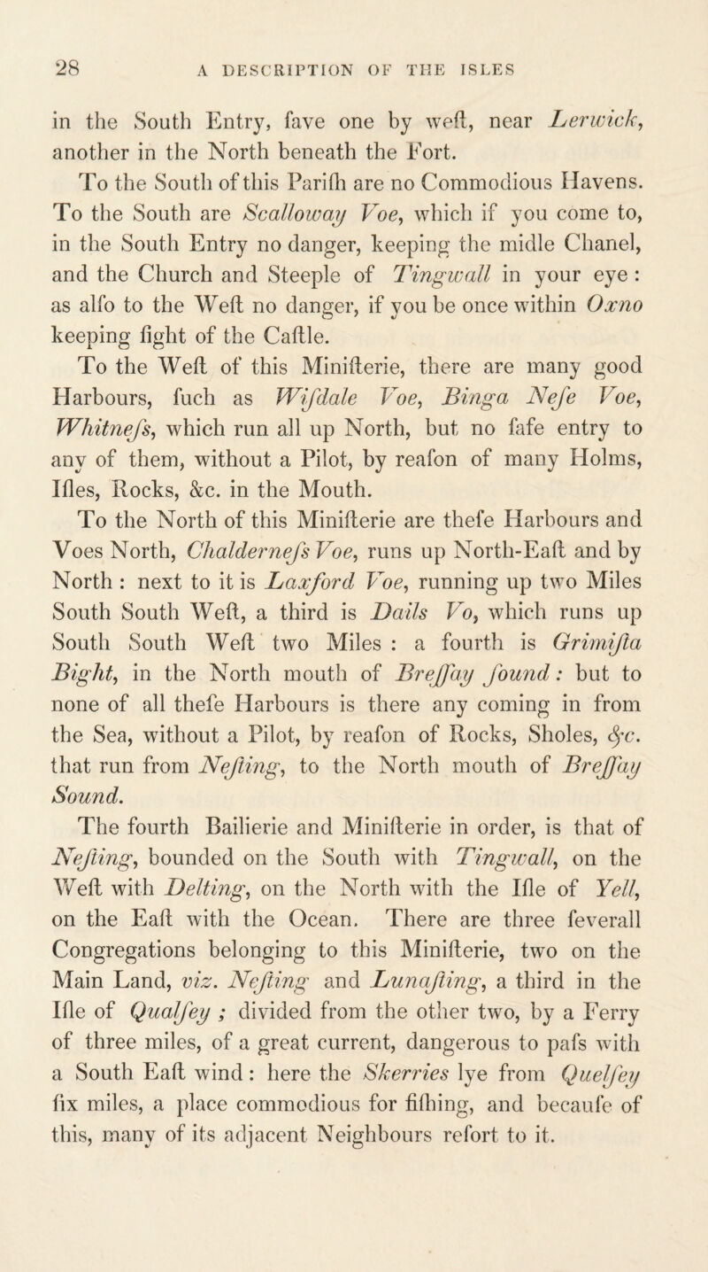 in the South Entry, fave one by weft, near Lerwick, another in the North beneath the Eort. To the South of this Parilh are no Commodious Havens. To the South are Scalloway Voe, which if you come to, in the South Entry no danger, keeping the midle Chanel, and the Church and Steeple of Tingwall in your eye : as alfo to the Well no danger, if you be once within Oxno keeping fight of the Caftle. To the Well of this Minifterie, there are many good Harbours, fuch as Wifdale Voe, Binga Nefe Voe, Whitnejs, which run all up North, but no fafe entry to any of them, without a Pilot, by reafon of many Holms, Ifles, Rocks, &c. in the Mouth. To the North of this Minifterie are thefe Harbours and Voes North, Chaldernejs Voe, runs up North-Eaft and by North : next to it is Laxford Voe, running up two Miles South South Weft, a third is Bails Vo, which runs up South South Weft two Miles : a fourth is Grimijla Bight, in the North mouth of BreJJay found: but to none of all thefe Harbours is there any coming in from the Sea, without a Pilot, by reafon of Rocks, Sholes, Spc. that run from Nejling, to the North mouth of BreJJay Sound. The fourth Bailierie and Minifterie in order, is that of Nejling, bounded on the South with Tingwall, on the Weft with Belting, on the North with the Ifle of Yell, on the Eaft with the Ocean. There are three feverall Congregations belonging to this Minifterie, two on the Main Land, viz. Nejling and LunaJiing, a third in the Ifie of Qualjey ; divided from the other two, by a Ferry of three miles, of a great current, dangerous to pafs with a South Eaft wind: here the Skerries lye from Queljey fix miles, a place commodious for filhing, and becaufe of this, many of its adjacent Neighbours refort to it.
