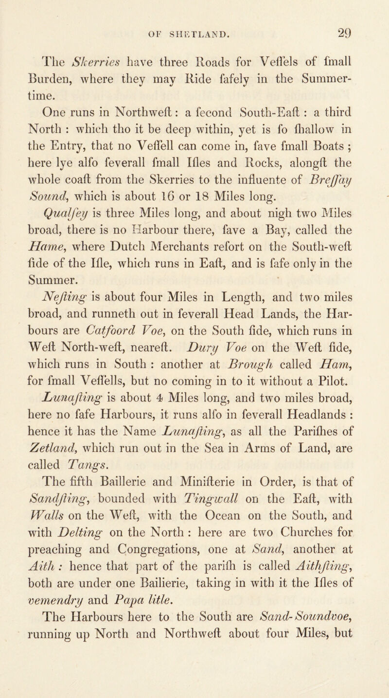 The Skerries have three Hoads for Veftels of frnall Burden, where they may Ride fafely in the Summer¬ time. One runs in Northweft: a fecond South-Eaft : a third North : which tho it be deep within, yet is fo fhallow in the Entry, that no Yeffell can come in, fave frnall Boats ; here lye alfo feverall frnall Ides and Rocks, alongft the whole coalt from the Skerries to the influente of Brejfay Sound, which is about 16 or 18 Miles long. Qualfey is three Miles long, and about nigh two Miles broad, there is no Harbour there, fave a Bay, called the Hame, where Dutch Merchants refort on the South-well tide of the Hie, which runs in Ealt, and is fafe only in the Summer. Nefting is about four Miles in Length, and two miles broad, and runneth out in feverall Head Lands, the Har¬ bours are Catfoord Voe, on the South lide, which runs in Well North-weft, nearelt. Bury Voe on the Well lide, which runs in South : another at Brough called Ham, for frnall Veftells, but no coming in to it without a Pilot. Lunajling is about 4 Miles long, and two miles broad, here no fafe Harbours, it runs alfo in feverall Headlands : hence it has the Name Lunajling, as all the Parilhes of Zetland, which run out in the Sea in Arms of Land, are called Tangs. The fifth Baillerie and Minilterie in Order, is that of SandJiing, bounded with Tingwall on the Ealt, with Walls on the Well, with the Ocean on the South, and with Belting on the North : here are two Churches for preaching and Congregations, one at Sand, another at Aith : hence that part of the parifh is called AithJling, both are under one Railierie, taking in with it the Hies of vemendry and Papa title. The Harbours here to the South are Sand- Soundvoe, running up North and Northweft about four Miles, but