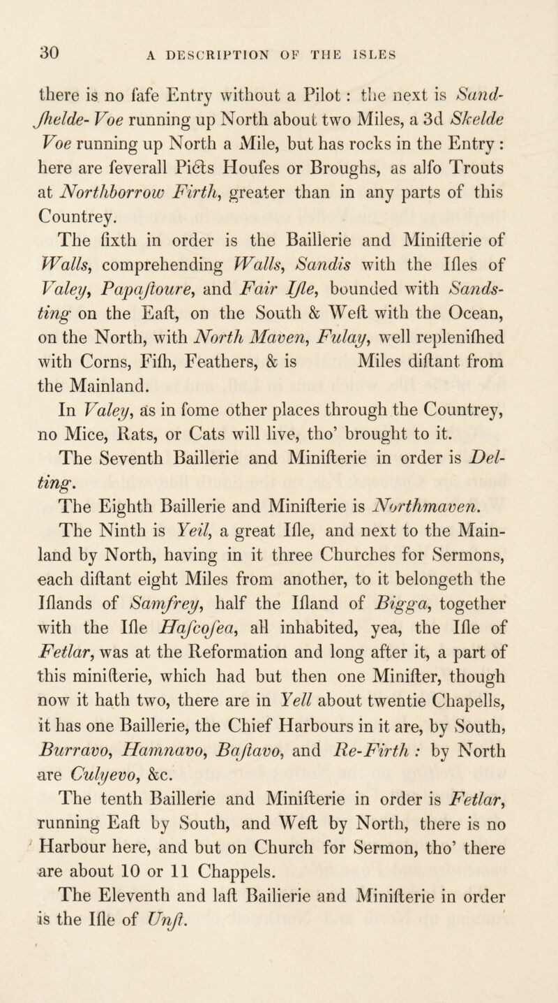 there is no fafe Entry without a Pilot: the next is Sand- Jhelde- Voe running up North about two Miles, a 3d Skelde Voe running up North a Mile, but has rocks in the Entry : here are feverall Pidts Houfes or Broughs, as alfo Trouts at Northborrow Firth, greater than in any parts of this Countrey. The fixth in order is the Baillerie and Minifterie of Walls, comprehending Walls, Sandis with the Ifles of Valey, Papaftoure, and Fair IJle, bounded with Sands¬ ting on the Eaft, on the South & Welt with the Ocean, on the North, with North Maven, Fulay, well replenifhed with Corns, Filh, Feathers, & is Miles diltant from the Mainland. In Valey, as in fome other places through the Countrey, no Mice, Rats, or Cats will live, tho’ brought to it. The Seventh Baillerie and Minifterie in order is Del- ting. The Eighth Baillerie and Minifterie is Northmaven. The Ninth is Yeil, a great Ifle, and next to the Main¬ land by North, having in it three Churches for Sermons, each diftant eight Miles from another, to it belongeth the Iflands of Samfrey, half the Ifland of Bigga, together with the Ifle Hafcofea, ail inhabited, yea, the Ifle of Fetlar, was at the Reformation and long after it, a part of this minifterie, which had but then one Minifter, though now it hath two, there are in Yell about twentie Chapells, it has one Baillerie, the Chief Harbours in it are, by South, Burravo, Hamnavo, Baftavo, and Be-Firth : by North are Culyevo, &c. The tenth Baillerie and Minifterie in order is Fetlar, running Eaft by South, and Weft by North, there is no Harbour here, and but on Church for Sermon, tho’ there are about 10 or 11 Chappels. The Eleventh and laft Bailierie and Minifterie in order is the Ifle of Unjt.