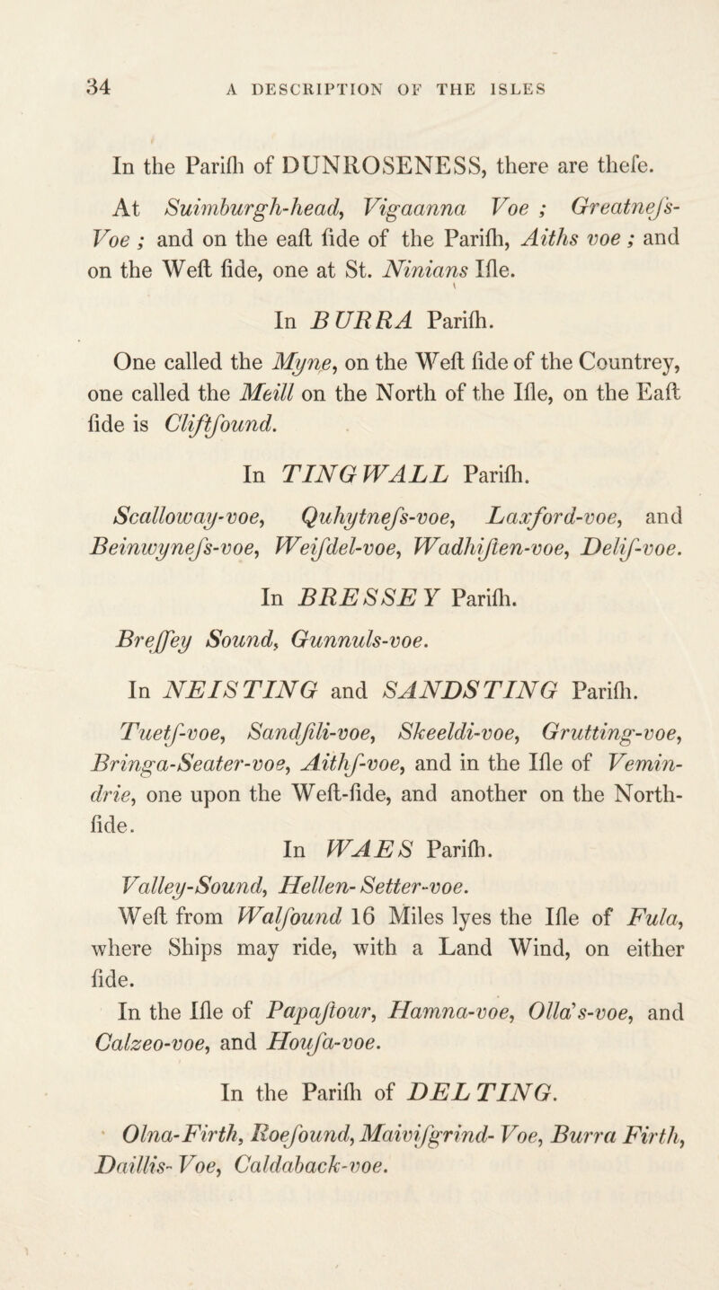 In the Parifli of DUNROSENESS, there are thefe. At Suimburgh-head, Vigaanna Voe ; GreatneJ's- Voe ; and on the eafl tide of the Parifli, Aiths voe; and on the Weft fide, one at St. Ninians Ifle. In BURRA Parifh. One called the Myne, on the Weft fide of the Countrey, one called the Meill on the North of the Ifle, on the Eafl fide is Cliftfound. In TING WALL Parifli. Scalloway-voe, Quliytnefs-voe, Laxford-voe, and Beinwynejs-voe, Weifdel-voe, Wadhijten-voe, Delif-voe. In BRESSEY Parifli. Brejfey Sounds Gunnuls-voe. In NETS TING and SANDSTING Parifli. TuetJ-voe, Sandjili-voe, Skeeldi-voe, Grutting-voe, Bringa-Seater-voe, Aithf-voe, and in the Ifle of Vemin- drie, one upon the Weft-fide, and another on the North- fide. In WAES Parifli. Valley-Sound, Hellen- Setter-voe. Weft from Walfound 16 Miles lyes the Ifle of Fula, where Ships may ride, with a Land Wind, on either fide. In the Ifle of Papajtour, Hamna-voe, Olla’s-voe, and Calzeo-voe, and Houja-voe. In the Parifli of DEL TING. Olna-Firth, Roejound, Maivifgrind- Voe, Burra Firth, Daillis- Voe, Caldaback-voe.