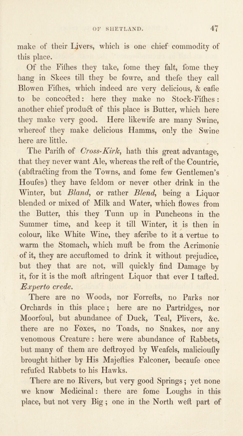 make of their Livers, which is one chief commodity of this place. Of the Fifhes they take, fome they fait, fome they hang in Skees till they be fowre, and thefe they call Blowen Fifties, which indeed are very delicious, & eafie to be concodted: here they make no Stock-Fifhes: another chief produdl of this place is Butter, which here they make very good. Here likewife are many Swine, whereof they make delicious Hamms, only the Swine here are little. The Parifh of Cross-Kirk, hath this great advantage, that they never want Ale, whereas the reft of the Countrie, (abftradting from the Towns, and fome few Gentlemen’s Houfes) they have feldom or never other drink in the Winter, but Bland, or rather Blend, being a Liquor blended or mixed of Milk and Water, which flowes from the Butter, this they Tunn up in Puncheons in the Summer time, and keep it till Winter, it is then in colour, like White Wine, they afcribe to it a vertue to warm the Stomach, which muft be from the Acrimonie of it, they are accuflomed to drink it without prejudice, but they that are not, will quickly find Damage by it, for it is the molt aflringent Liquor that ever I tafted. Experto crede. There are no Woods, nor Forrefls, no Parks nor Orchards in this place; here are no Partridges, nor Moorfoul, but abundance of Duck, Teal, Plivers, &c. there are no Foxes, no Toads, no Snakes, nor any venomous Creature : here were abundance of Rabbets, but many of them are deflroyed by Weafels, malicioufly brought hither by His Majefties Falconer, becaufe once refufed Rabbets to his Hawks. There are no Rivers, but very good Springs; yet none we know Medicinal: there are fome Loughs in this place, but not very Big; one in the North weft part of