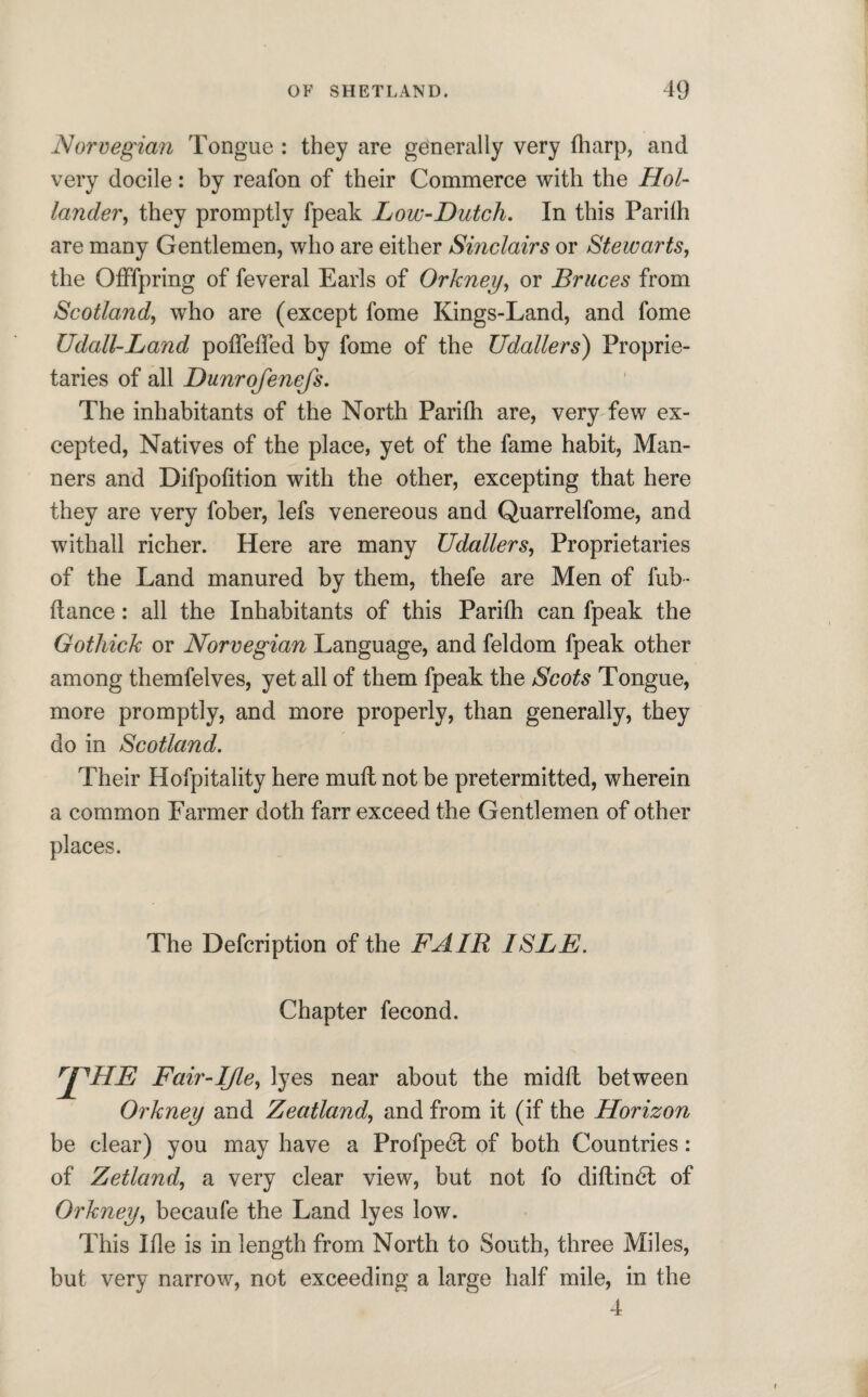 Norvegian Tongue : they are generally very {harp, and very docile: by reafon of their Commerce with the Hol¬ lander, they promptly fpeak Low-Dutch. In this Pariih are many Gentlemen, who are either Sinclairs or Stewarts, the Offspring of feveral Earls of Orkney, or Bruces from Scotland, who are (except fome Kings-Land, and fome Udall-Land poffeffed by fome of the Udallers) Proprie¬ taries of all Dunrofenefs. The inhabitants of the North Parifh are, very few ex¬ cepted, Natives of the place, yet of the fame habit, Man¬ ners and Difpofition with the other, excepting that here they are very fober, lefs venereous and Quarrelfome, and withall richer. Here are many Udallers, Proprietaries of the Land manured by them, thefe are Men of fub - ftance: all the Inhabitants of this Pariih can fpeak the Gothick or Norvegian Language, and feldom fpeak other among themfelves, yet all of them fpeak the Scots Tongue, more promptly, and more properly, than generally, they do in Scotland. Their Hofpitality here mufl not be pretermitted, wherein a common Farmer doth farr exceed the Gentlemen of other places. The Defcription of the FAIR ISLE. Chapter fecond. rPHE Fair-IJle, lyes near about the midit between Orkney and Zeatland, and from it (if the Horizon be clear) you may have a Profpedl of both Countries: of Zetland, a very clear view, but not fo diftindt of Orkney, becaufe the Land lyes low. This Ifle is in length from North to South, three Miles, but very narrow, not exceeding a large half mile, in the 4