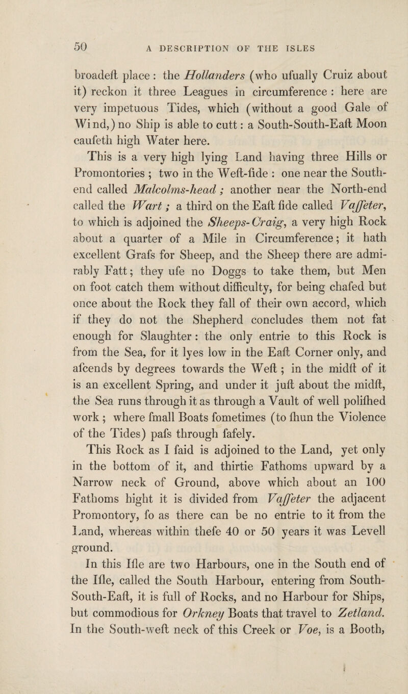 broadeft place : the Hollanders (who ufually Cruiz about it) reckon it three Leagues in circumference : here are very impetuous Tides, which (without a good Gale of Wind,) no Ship is able to cutt: a South-South-Eaft Moon caufeth high Water here. This is a very high lying Land having three Hills or Promontories ; two in the Weft-tide : one near the South- end called Malcolms-head; another near the North-end called the Wart; a third on the Eaft fide called VaJJeter, to which is adjoined the Sheeps-Craig, a very high Rock about a quarter of a Mile in Circumference; it hath excellent Grafs for Sheep, and the Sheep there are admi¬ rably Fatt; they ufe no Doggs to take them, but Men on foot catch them without difficulty, for being chafed but once about the Rock they fall of their own accord, which if they do not the Shepherd concludes them not fat enough for Slaughter : the only entrie to this Rock is from the Sea, for it lyes low in the Eaft Comer only, and afcends by degrees towards the Weft ; in the midft of it is an excellent Spring, and under it juft about the midft, the Sea runs through it as through a Vault of well polifhed work ; where fmall Boats fometimes (to ftiun the Violence of the Tides) pafs through fafely. This Rock as I faid is adjoined to the Land, yet only in the bottom of it, and thirtie Fathoms upward by a Narrow neck of Ground, above which about an 100 Fathoms hight it is divided from Vajfeter the adjacent Promontory, fo as there can be no entrie to it from the Land, whereas within thefe 40 or 50 years it was Levell ground. In this Ifle are two Harbours, one in the South end of the Ifle, called the South Harbour, entering from South- South-Eaft, it is full of Rocks, and no Harbour for Ships, but commodious for Orkney Boats that travel to Zetland. In the South-weft neck of this Creek or Voe, is a Booth,
