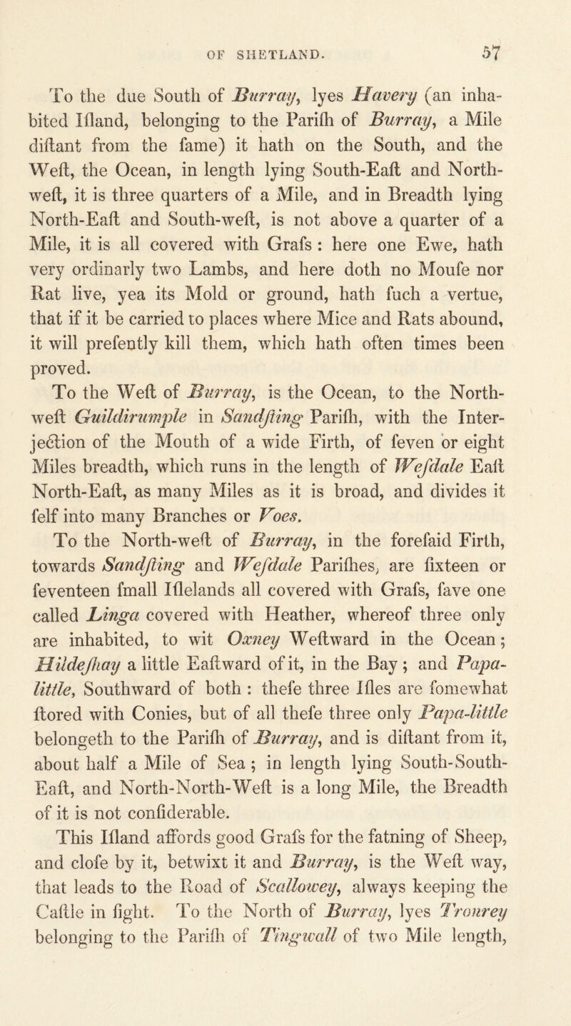 To the due South of Bur ray, lyes Havery (an inha¬ bited Wand, belonging to the Parifh of Burray, a Mile diftant from the fame) it hath on the South, and the Weft, the Ocean, in length lying South-Eaft and North- weft, it is three quarters of a Mile, and in Breadth lying North-Eaft and South-weft, is not above a quarter of a Mile, it is all covered with Grafs : here one Ewe, hath very ordinarly two Lambs, and here doth no Moufe nor Rat live, yea its Mold or ground, hath fuch a vertue, that if it be carried to places where Mice and Rats abound, it will prefently kill them, which hath often times been proved. To the Weft of Burray, is the Ocean, to the North- weft Guildirumpie in Sand/ting Parifh, with the Inter¬ jection of the Mouth of a wide Firth, of feven or eight Miles breadth, which runs in the length of JV?Jdale Eaft North-Eaft, as many Miles as it is broad, and divides it felf into many Branches or Voes. To the North-weft of Burray, in the forefaid Firth, towards Sandjling and Wejdale Parifhes, are fixteen or feventeen fmall Iflelands all covered with Grafs, fave one called JLinga covered with Heather, whereof three only are inhabited, to wit Oxney Weftward in the Ocean; Hiidejhay a little Eaftward of it, in the Bay ; and Papa- little, Southward of both : thefe three Hies are fomewhat ftored with Conies, but of all thefe three only Papa-little belongeth to the Parifh of Burray, and is diftant from it, about half a Mile of Sea ; in length lying South-South- Eaft. and North-North-Weft is a long Mile, the Breadth of it is not confiderable. This Wand affords good Grafs for the fatning of Sheep, and clofe by it, betwixt it and Burray, is the Weft way, that leads to the R,oad of Scallowey, always keeping the Caftle in fight. To the North of Burray, lyes Tronrey belonging to the Parifh of Tmgwall of two Mile length,