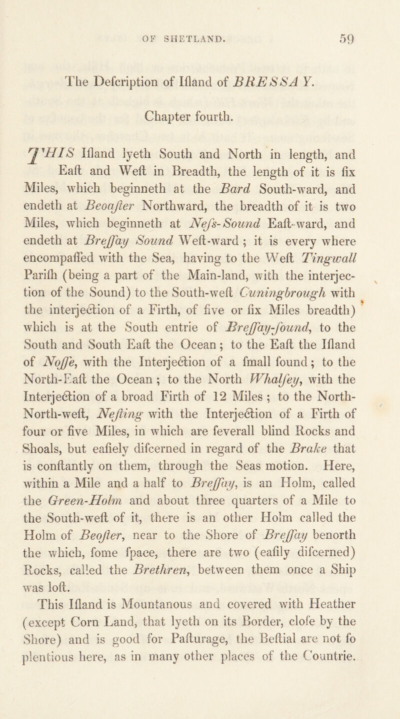 The Defcription of Ifland of BRESSA Y. Chapter fourth. ji^UIS Ifland lyeth South and North in length, and Eaft and Weil in Breadth, the length of it is fix Miles, which beginneth at the Bard South-ward, and endeth at Beoajier Northward, the breadth of it is two Miles, which beginneth at Nefs- Sound Eaft-ward, and endeth at Breffay Sound Weft-ward ; it is every where encompafled with the Sea, having to the Weft Tingwall Parifli (being a part of the Main-land, with the interjec¬ tion of the Sound) to the South-weft Cuningbrough with the interjection of a Firth, of five or fix Miles breadth) which is at the South entrie of BreJJay found, to the South and South Eaft the Ocean; to the Eaft the Ifland of Nojfe, with the Interjedtion of a fmall found; to the North-Eaft the Ocean ; to the North Whalfey, with the Interjedtion of a broad Firth of 12 Miles ; to the North- North-weft, Nejiing with the Interjedtion of a Firth of four or five Miles, in which are feverall blind Rocks and Shoals, but eafiely difcerned in regard of the Brake that is constantly on them, through the Seas motion. FIere, within a Mile and a half to Breffay, is an Flolm, called the Green-Holm and about three quarters of a Mile to the South-weft of it, there is an other Flolm called the Holm of Beojler, near to the Shore of Breffay benorth the which, Some fpace, there are two (eafily difcerned) Rocks, called the Brethren, between them once a Ship was loft. This Ifland is Mountanous and covered with Heather (except Cora Land, that lyeth on its Border, clofe by the Shore) and is good for Pafturage, the Beftial are not fo plentious here, as in many other places of the Countrie.