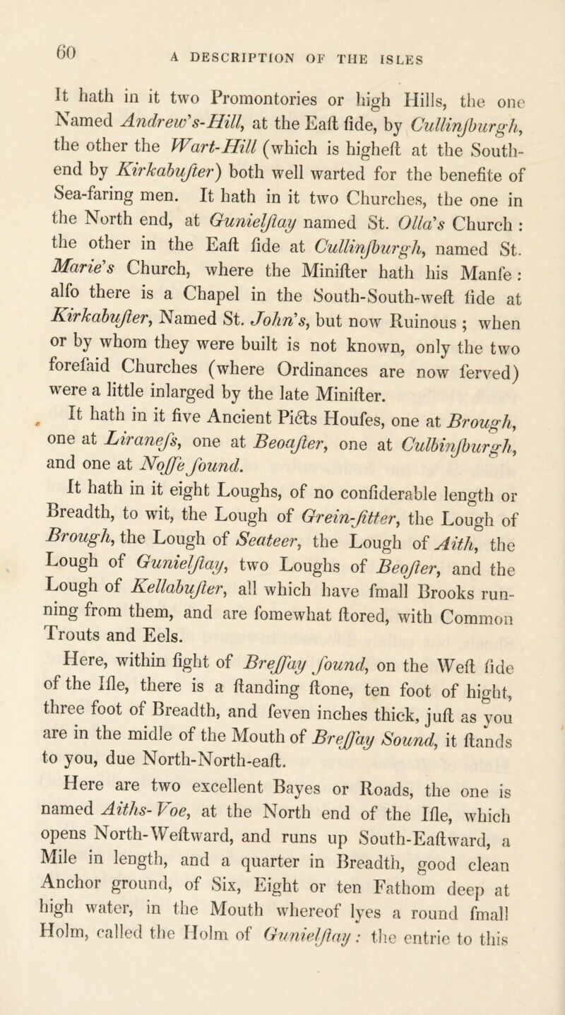 A DESCRIPTION OF THE ISLES It hath in it two Promontories or high Hills, the one Named Andrew's-Hilt, at the Eaft fide, by Cullinjburgh, the other the Wart-Hill (which is higheft at the South- end by Kirkabufter) both well warted for the benefite of Sea-faring men. It hath in it two Churches, the one in the North end, at Gunieljlay named St. Glia's Church : the other in the Eaft fide at Cullinjburgh, named St. Marie's Church, where the Minifter hath his Manfe : alfo there is a Chapel in the South-South-weft tide at Kirkabufter, Named St. John's, but now Ruinous ; when or by whom they were built is not known, only the two forefaid Churches (where Ordinances are now fierved) were a little inlarged by the late Minifter. , Jt hath in ^ five Ancient Pi&s Houfes, one at Brough, one at Liranefs, one at Beoafter, one at Culbmjburgh, and one at Noffe found. It hath in it eight Loughs, of no confiderable length or Breadth, to wit, the Lough of Grein-Jitter, the Lough of Brough, the Lough of Seateer, the Lough of Aith, the Lough of Gunielflay, two Loughs of Beofter, and the Lough of Kellabufter, all which have fmall Brooks run¬ ning from them, and are fomewhat ftored, with Common Trouts and Eels. Here, within fight of Breffay found, on the Weft fide of the I fie, there is a ftanding ftone, ten foot of hight, three foot of Breadth, and feven inches thick, juft as you are in the midle of the Mouth of Breffay Sound, it Hands to you, due North-North-eaft. Here are two excellent Bayes or Roads, the one is named Aiths- koe, at the North end of the Ifie, which opens North-Weft ward, and runs up South-Eaftward, a Mile in length, and a quarter in Breadth, good clean Anchor ground, of Six, Eight or ten Fathom deep at high water, in the Mouth whereof lyes a round final! Holm, called the Holm of Gunieljlay: the entrie to this