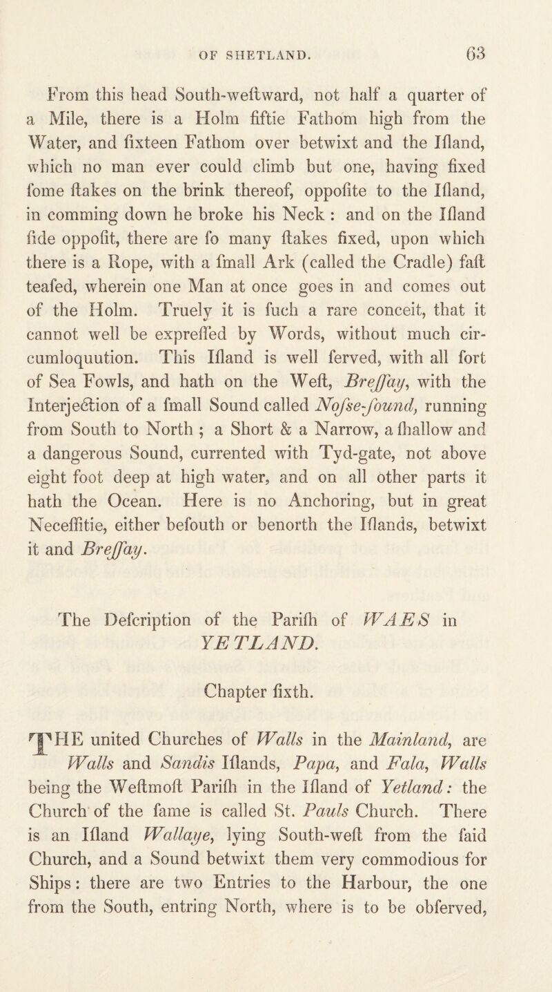 From this head So nth-weft ward, not half a quarter of a Mile, there is a Holm fiftie Fathom high from the Water, and ftxteen Fathom over betwixt and the Ifland, which no man ever could climb but one, having fixed fome flakes on the brink thereof, oppofite to the Ifland, in comming down he broke his Neck : and on the Ifland fide oppofit, there are fo many flakes fixed, upon which there is a Rope, with a fmall Ark (called the Cradle) fail teafed, wherein one Man at once goes in and comes out of the Holm. Truelv it is fuch a rare conceit, that it cannot well be exprefted by Words, without much cir- cumloquution. This Ifland is well ferved, with all fort of Sea Fowls, and hath on the Weft, BreJJay, with the Interjection of a fmall Sound called Nofse-found, running from South to North ; a Short & a Narrow, a (hallow and a dangerous Sound, currented with Tyd-gate, not above eight foot deep at high water, and on all other parts it hath the Ocean. Here is no Anchoring, but in great Neceflitie, either befouth or benorth the Iflands, betwixt it and BreJJay. The Defcription of the Parifli of WAES in YE BLAND. Chapter fixth. npFIE united Churches of Walls in the Mainland, are Walls and Saudis Iflands, Papa, and Fala, Walls being the Weftmoft Parifli in the Ifland of Yetland: the Church of the fame is called St. Pauls Church. There is an Ifland Wallaye, lying South-weft from the faid Church, and a Sound betwixt them very commodious for Ships: there are two Entries to the Harbour, the one from the South, entring North, where is to be obferved,