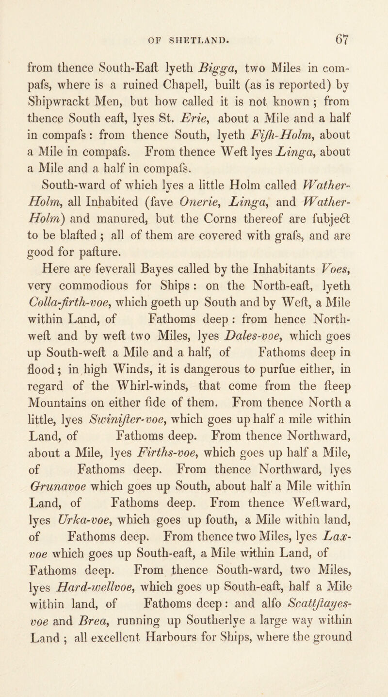 from thence Sonth-Eafl lyeth Bigga, two Miles in com- pafs, where is a ruined Chapel!, built (as is reported) by Shipwrackt Men, but how called it is not known ; from thence South eatl, lyes St. Brie, about a Mile and a half in compafs: from thence South, lyeth Fijh-Holm, about a Mile in compafs. From thence Weft lyes Ling a, about a Mile and a half in compafs. South-ward of which lyes a little Holm called Wather- Holm, all Inhabited (fave Onerie, Ling a, and Wather- Holm) and manured, but the Corns thereof are fubjedf to be blafted ; all of them are covered with grafs, and are good for pafture. Here are feverall Bayes called by the Inhabitants Voes, very commodious for Ships : on the North-eaft, lyeth Colla-firth-voe, which goeth up South and by Weft, a Mile within Land, of Fathoms deep : from hence North- weft and by weft two Miles, lyes Dales-voe, which goes up South-weft a Mile and a half, of Fathoms deep in flood; in high Winds, it is dangerous to purfue either, in regard of the Whirl-winds, that come from the deep Mountains on either tide of them. From thence North a little, lyes Swinijler-voe, which goes up half a mile within Land, of Fathoms deep. From thence Northward, about a Mile, lyes Firths-voe, which goes up half a Mile, of Fathoms deep. From thence Northward, lyes Grunavoe which goes up South, about half a Mile within Land, of Fathoms deep. From thence Weilward, lyes Urka-voe, which goes up fouth, a Mile within land, of Fathoms deep. From thence two Miles, lyes Lax- voe which goes up South-eaft, a Mile within Land, of Fathoms deep. From thence South-ward, two Miles, lyes Hard-wellvoe, which goes up South-eaft, half a Mile within land, of Fathoms deep: and alfo Scattjlayes- voe and Brea, running up Southerlye a large way within Land ; all excellent Harbours for Ships, where the ground