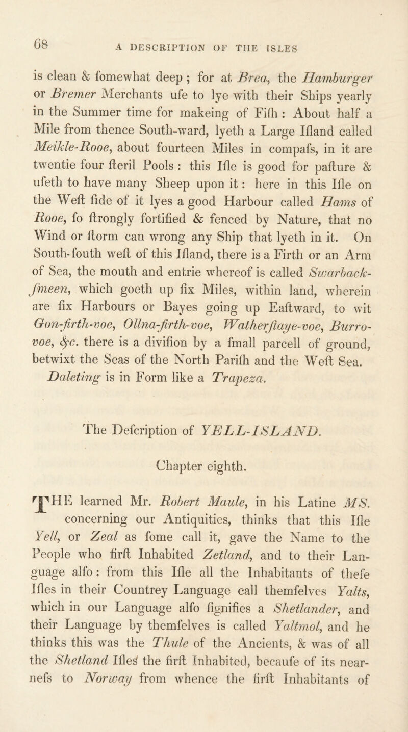 is clean & fomewhat deep ; for at Brea, the Hamburger or Bremer Merchants ufe to lye with their Ships yearly in the Summer time for makeing of Fifh : About half a Mile from thence South-ward, lyeth a Large Ifland called Meikle-Rooe, about fourteen Miles in compafs, in it are twentie four fteril Pools : this Ifle is good for pafture & ufeth to have many Sheep upon it: here in this Ifle on the W eft fide ot it lyes a good Harbour called Hams of Rooe, fo llrongly fortified & fenced by Nature, that no Wind or ftorm can wrong any Ship that lyeth in it. On South* louth weft ot this Ifiand, there is a Firth or an Arm of Sea, the mouth and entrie whereof is called Swarback- fmeen, which goeth up fix Miles, within land, wherein are fix Harbours or Bayes going up Eaftward, to wit Gon-firth-voe, Ollna-firtluvoe, Watherjiaye-voe, Burro- voe, Sfc. there is a divifion by a fmall parcell of ground, betwixt the Seas of the North Pariih and the Weft Sea. Daleting is in Form like a Trapeza. The Description of YELL-ISLAND. Chapter eighth. rjMIE learned Mr. Robert Maule, in his Latine MS. concerning our Antiquities, thinks that this Ifle Yell, or Zeal as fome call it, gave the Name to the People who firft Inhabited Zetland, and to their Lan¬ guage alfo : from this Ifle all the Inhabitants of thefe Ifles in their Countrey Language call themfelves Yalts, which in our Language alfo fignifies a Shetlander, and their Language by themfelves is called Yaltmol, and he thinks this was the Thule of the Ancients, & was of all the Shetland Ifle3 the firft Inhabited, becaufe of its near- nefs to Norway from whence the firft Inhabitants of