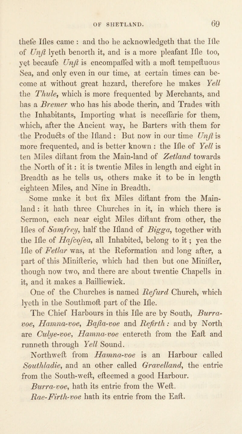 thefe Mes came : and tho he acknowledged that the Me of Unji lyeth benorth it, and is a more pleafant Me too, yet becaufe Unfit is encompaffed with a moil temped nous Sea, and only even in our time, at certain times can be¬ come at without great hazard, therefore he makes Yell the Thule, which is more frequented by Merchants, and has a Bremer who has his abode therin, and Trades with the Inhabitants, Importing what is neceffarie for them, which, after the Ancient way, he Barters with them for the Produdls of the Mand : But now in our time Unji is more frequented, and is better known : the Me of Yell is ten Miles didant from the Main-land of Zetland towards the North of it: it is twentie Miles in length and eight in Breadth as he tells us, others make it to be in length eighteen Miles, and Nine in Breadth. Some make it but fix Miles didant from the Main¬ land : it hath three Churches in it, in which there is Sermon, each near eight Miles didant from other, the Mes of Samfrey, half the Mand of Bigga, together with the Me of Hafcofea, all Inhabited, belong to it; yea the Me of Fetlar was, at the Reformation and long after, a part of this Miniderie, which had then but one Minider, though now two, and there are about twentie Chapells in it, and it makes a Railliewick. One of the Churches is named Refurd Church, which lyeth in the Southmod part of the Me. The Chief Harbours in this Me are by South, Burra- voe, Hamna-voe, Bafiia-voe and Refirth: and by North are Culye-voe, Hamna-voe entereth from the Ead and runneth through Yell Sound. Northweft from Hamna-voe is an Harbour called Southladie, and an other called Gravelland, the entrie from the South-wed, edeemed a good Harbour. Burra-voe, hath its entrie from the Wed. Rae-Firth- voe hath its entrie from the Ead.