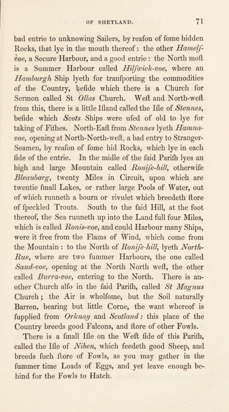 bad entrie to unknowing Sailers, by reafon of fome hidden Rocks, that lye in the mouth thereof: the other Hamelf- ioe, a Secure Harbour, and a good entrie : the North moft is a Summer Harbour called Hilfwick-voe, where an Hamburgh Ship lyeth for tranfporting the commodities of the Country, befide which there is a Church for Sermon called St Ollas Church. Weft and North-weft from this, there is a little Ifland called the Ifle of Stennes, belide which Scots Ships were ufed of old to lye for taking of Fifties. North-Eaft from Stennes lyeth Hamna- voe, opening at North-North-weft, a bad entry to Stranger- Seamen, by reafon of fome hid Rocks, which lye in each tide of the entrie. In the midle of the faid Parifli lyes an high and large Mountain called Ronife-hill, otherwife Bleaubarg, twenty Miles in Circuit, upon which are twentie fmall Lakes, or rather large Pools of Water, out of which runneth a bourn or rivulet which breedeth ftore of fpeckled Trouts. South to the faid Hill, at the foot thereof, the Sea runneth up into the Land full four Miles, which is called Ronis-voe, and could Harbour many Ships, were it free from the Flams of Wind, which come from the Mountain : to the North of Ronife-hill,, lyeth North- Rue, where are two fummer Harbours, the one called Sand-voe, opening at the North North weft, the other called Burra-voe, entering to the North. There is an¬ other Church alfo in the faid Parilh, called St Magnus Church ; the Air is wholfome, but the Soil naturally Barren, bearing but little Corne, the want whereof is fupplied from Orhnay and Scotland: this place of the Country breeds good Falcons, and ftore of other Fowls. There is a fmall Ifle on the Weft fide of this Parifli, called the Ifle of Niben, which feedeth good Sheep, and breeds fuch ftore of Fowls, as you may gather in the fummer time Loads of Eggs, and yet leave enough be¬ hind for the Fowls to Hatch.