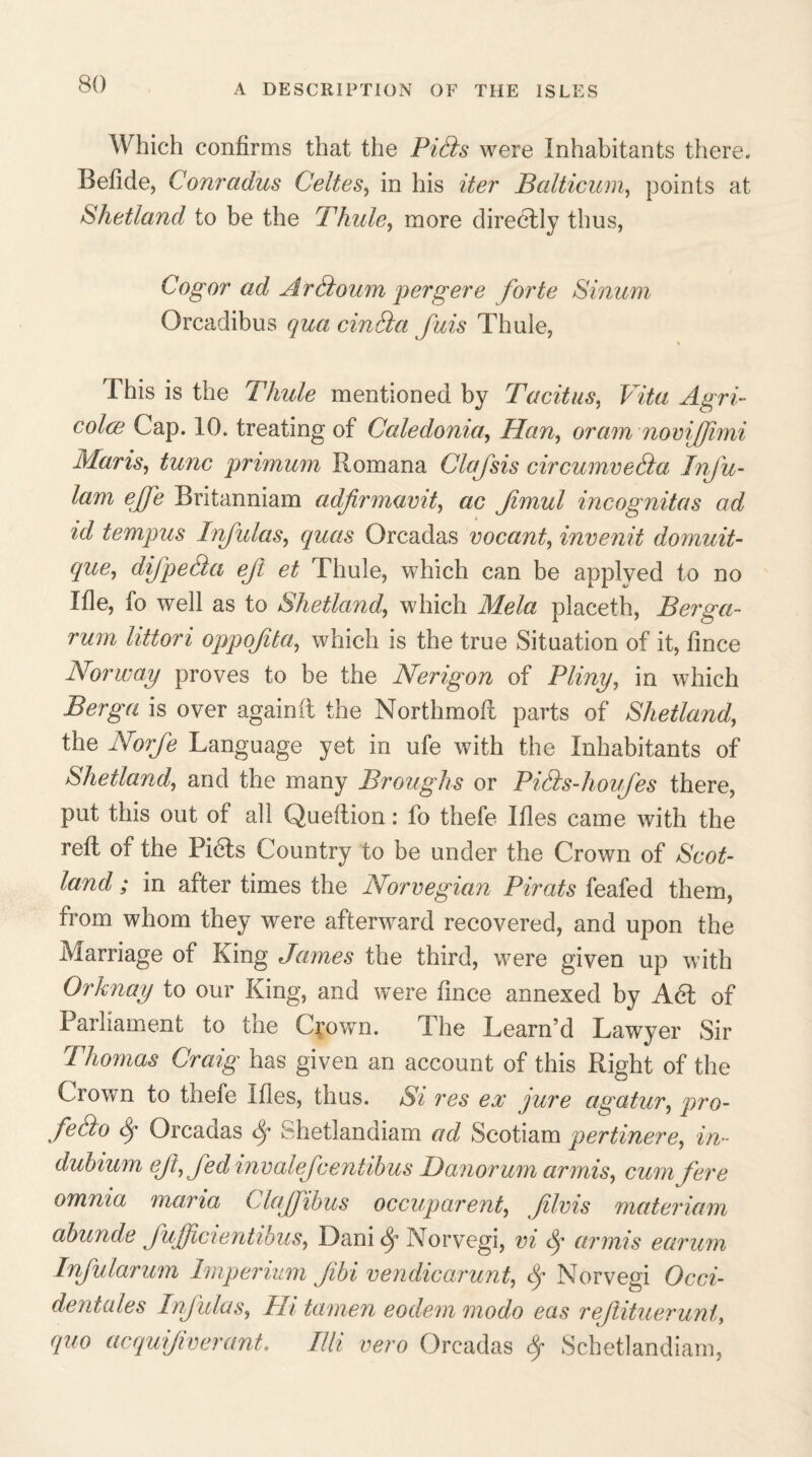 Which confirms that the Pids were Inhabitants there. Befide, Conradus Celtes, in his iter Balticum, points at Shetland to be the Thule, more directly thus, Cogor ad Ardoum pergere forte Sinum Orcadibus qua cm da fuis Thule, % This is the Thule mentioned by Tacitus, Vita Agri- coles Cap. 10. treating of Caledonia, dan, oram nomfjimi Maris, tunc primum Romana Clafsis circumveda Infu- lam effe Britanniam adfirmavif ac fimul incognitas ad id tempus Infulas, quas Orcadas vocant, invenit domuit- que, difpeda ejl et Thule, which can be applyed to no Ifle, fo well as to Shetland, which Mela placeth, Berga- rum littori oppojita, which is the true Situation of it, fince Norway proves to be the Nerigon of Pliny, in which Berga is over again it the Northmoft parts of Shetland, the Norfe Language yet in ufe with the Inhabitants of Shetland, and the many Broughs or Pids-houfes there, put this out of all Queftion: fo thefe Ifles came with the reft of the Pi6ts Country to be under the Crown of Scot¬ land ; in after times the Norwegian Pirats feafed them, from whom they were afterward recovered, and upon the Marriage of King James the third, were given up with Orknay to our King, and were fince annexed by A61 of Parliament to the Crown. The Learn’d Lawyer Sir Thomas Craig has given an account of this Right of the Crown to thefe Ifles, thus. Si res ex jure agatur, pro- fedo Sj Orcadas Sj Shetlandiam ad Scotiam pertinere, in- dubium ejt,fed invalej'centibus danorum ar mis, cum fere omnia maria Claffibus occuparent, films materiam abunde fufficientibus, Dani dy ATorvegi, vi Sj armis earum Inful arum Bnperium Jibi vendicarunt, Sf Norvegi Occi¬ dentals Infulas, Hi tamen eodem modo eas reftituerunt, quo acquijiverant. Eli vero Orcadas fy Schetlandiam,
