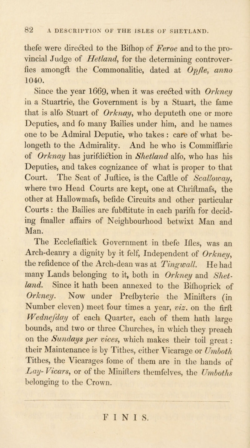 thefe were directed to the Bithop of Feroe and to the pro¬ vincial Judge of Hetland, for the determining controver- fies amongft the Commonalitie, dated at Opjle, anno 1040a Since the year 1669, when it was eredled with Orkney in a Stuartrie, the Government is by a Stuart, the fame that is alfo Stuart of Orknay, who deputeth one or more Deputies, and fo many Bailies under him, and he names one to be Admiral Deputie, who takes : care of what be- longeth to the Admirality. And he who is Commiffarie of Orknay has jurifdidlion in Shetland alfo, who has his Deputies, and takes cognizance of what is proper to that Court. The Seat of Juttice, is the Cattle of Scalloway, where two Head Courts are kept, one at Chriftmafs, the other at Hallowmafs, betide Circuits and other particular Courts : the Bailies are fubttitute in each parifh for decid¬ ing fmaller affairs of Neighbourhood betwixt Man and Man. The Eccletiatlick Government in thefe Itles, was an Arch-deanry a dignity by it felf, Independent of Orkney, the retidence of the Arch-dean was at Tingwall. He had many Lands belonging to it, both in Orkney and Shet¬ land. Since it hath been annexed to the Bitlioprick of Orkney. Now under Pretbyterie the Minitlers (in Number eleven) meet four times a year, viz. on the firtl Wednejday of each Quarter, each of them hath large bounds, and two or three Churches, in which they preach on the Sundays per vices, which makes their toil great: their Maintenance is by Tithes, either Vicarage or Umboth Tithes, the Vicarages fome of them are in the hands of Lay- Vicars, or of the Minilters themfelves, the Umboths belonging to the Crown. FINIS.