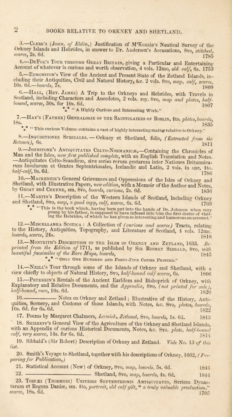 2 3. —Clerk's (John, of Eldin,) Justification of M'Kenzie's Nautical Survey of the Orkney Islands and Hebrides, in answer to Dr. Anderson's Accusations, 8vo, stitched, scarce, 2s. 6d. 17^5 4. —DeFoe’s Tour through Great Britain, giving a Particular and Entertaining Account of whatever is curious and worth observation, 4 vols. 12mo, old calf, 6s. 1753 5. —Edmonston’s View of the Ancient and Present State of the Zetland Islands, in¬ cluding theii Antiquities, Civil and Natural History, &c. 2 vols. 8vo, map, calf, scarce 10s. 6d —hoards, 7s. 2809 6. Hall, (Rev. James,/ A Trip to the Orkneys and Hebrides, with Travels in Scotland, including Characters and Anecdotes, 2 vols. roy. 8vo, map and plates half¬ bound, scarce, 30s. for 10s. 6d. 2807 *** “ A Highly Curious and Interesting Work.” 7.—Hay's (Father) Genealogie of the Saintclaires of Roslin, 4to. plates, boards, 18S* * <t . 1835 * ‘ ‘ This curious Volume contains a vast of highly interesting matter relative to Orkney.” 8. —Inquisitiones Speciales. — Orkney et Shetland, folio, (Extracted from the Retours), 6s. 2811 9. —Johnstone’s Antiquitates Celto-Normankle,—Containing the Chronicles of Man and the Isles, now first published complete, with an English Translation and Notes. Antiquitates Celto-Scandicae, sive series rerum gestarum inter Nationes Britannica- rum Insularum et Gentes Septentrionales, Icelandic and Latin, 2 vols. in one, 4to. half-calf, 9s. 6d. 1786 10. —Mackenzie's General Grievances and Oppressions of the Isles of Orkney and Shetland, with Illustrative Papers, new edition, with a Memoir of the Author and Notes, by Groat and Cheyne, sm. 8vo, boards, curious, 2s. 6d. 1836 11. —Martin's Description of the Western Islands of Scotland, Including Orkney an(l Shetland, 8vo, map, a good copy, calf, scarce, 6s. 6d. ° 1703 * “ This is the book which, having been put into the hands of Dr. Johnson when very young by his father, is supposed to have infused into him the first desire of visit¬ ing the Hebrides, of which he has given so interesting and humorous an account. 12. Miscellanea Scotica : A Collection of (curious and scarce) Tracts, relating to the History, Antiquities, Topography, and Literature of Scotland, 4 vols. 12mo. boards, scarce, 24s. 2818 13. —Monteith's Description of the Isles of Orkney and Zetland, 1633. Re¬ printed from the Edition of 1711, as published by Sir Robert Slbbald, 8vo. with beautiful facsimiles of the Rare Maps, boards, 1845 *** “ Only One Hundred and Forty-Five Copies Printed.” 14. —Neill's Tour through some of the Islands of Orkney and Shetland, with a view chiefly to objects of Natural History, 8vo, half-bound calf scarce, 6s. 1806 15. —Peterkin's Rentals of the Ancient Earldom and Bishoprick of Orkney, with Explanatory and Relative Documents, and the Appendix, 8vo, (not printed for sale), half-bound, rare, 10s. 6d. 2820 16. -Notes on Orkney and Zetland ; Illustrative of the History, Anti¬ quities, Scenery, and Customs of those Islands, with Notes, &c. 8vo, plates, boards 10s, 6d. for 6s. 6d. 1822 17. Poems by Margaret Chalmers, Lerwick, Zetland, 8vo, boards, Is. 6d. 1813 18. Shirreff's General View of the Agriculture of the Orkney and Shetland Islands, with an Appendix of curious Historical Documents, Notes, &c. 8vo. plate, half-bound calf, very scarce, 14s. for 6s. 6d. 1814 19. Sibbald’s (Sir Robert) Description of Orkney and Zetland. Vide No. 13 of this list. 20. Smith’s Voyage to Shetland, together with his descriptions of Orkney, 1662, (Pre¬ paring for Publication,) 21. Statistical Account (New) of Orkney, 8vo, map, boards, 5s. 6d. 1844 22. -Shetland, 8vo, map, boards, 4s. 6d. 1844 23. Torf.ei (Thormodi) Universi Septentrionis Antiquitates, Seriem Dyrias- tarum et Regum Daniae, sm. 4to, portrait, old calf gilt, “ a truly valuable production,” scarce, 18s. 6d.  1705