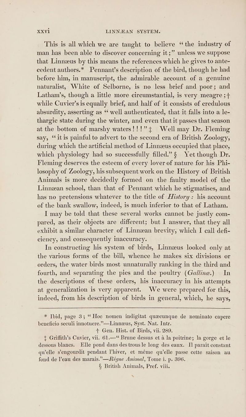 This is all which we are taught to believe “the industry of man has been able to discover concerning it ;” unless we suppose that Linnzeus by this means the references which he gives to ante- eedent authors.* Pennant’s description of the bird, though he had before him, in manuscript, the admirable account of a genuine naturalist, White of Selborne, is no less brief and poor; and Latham’s, though a little more circumstantial, is very meagre ;+ while Cuvier’s is equally brief, and half of it consists of credulous absurdity, asserting as ** well authenticated, that it falls into a le- thargic state during the winter, and even that it passes that season at the bottom of marshy waters!!!”+ Well may Dr. Fleming say, ‘itis painful to advert to the second era of British Zoology, during which the artificial method of Linnzeus occupied that place, which physiology had so successfully filled.” § Yet though Dr. Fleming deserves the esteem of every lover of nature for his Phi- losophy of Zoology, his subsequent work on the History of British Animals is more decidedly formed on the faulty model of the Linnean school, than that of Pennant which he stigmatises, and has no pretensions whatever to the title of History: his account of the bank swallow, indeed, is much inferior to that of Latham. I may be told that these several works cannot be justly com- pared, as their objects are different; but I answer, that they all exhibit a similar character of Linnean brevity, which I call defi- ciency, and consequently inaccuracy. In constructing his system of birds, Linnzeus looked only at the various forms of the bill, whence he makes six divisions or orders, the water birds most unnaturally ranking in the third and fourth, and separating the pies and the poultry (Galline.) In the descriptions of these orders, his inaccuracy in his attempts at generalization is very apparent. We were prepared for this, indeed, from his description of birds in general, which, he says, * Thid, page 3; “ Hoc nomen indigitat quecunque de nominato capere beneficio seculi innotuere.”—Linneus, Syst. Nat. Intr. + Gen. Hist. of Birds, vii. 289. + Griffith’s Cuvier, vii. 61.—“ Brune dessus et a la poitrine; la gorge et le dessous blanes. Elle pond dans des trous le long des eaux. I] parait constant quelle sengourdit pendant Vhiver, et méme qu'elle passe cette saison au fond de Peau des marais.”—Régne Animal, Tome i. p. 396. § British Animals, Pref. viii. ~