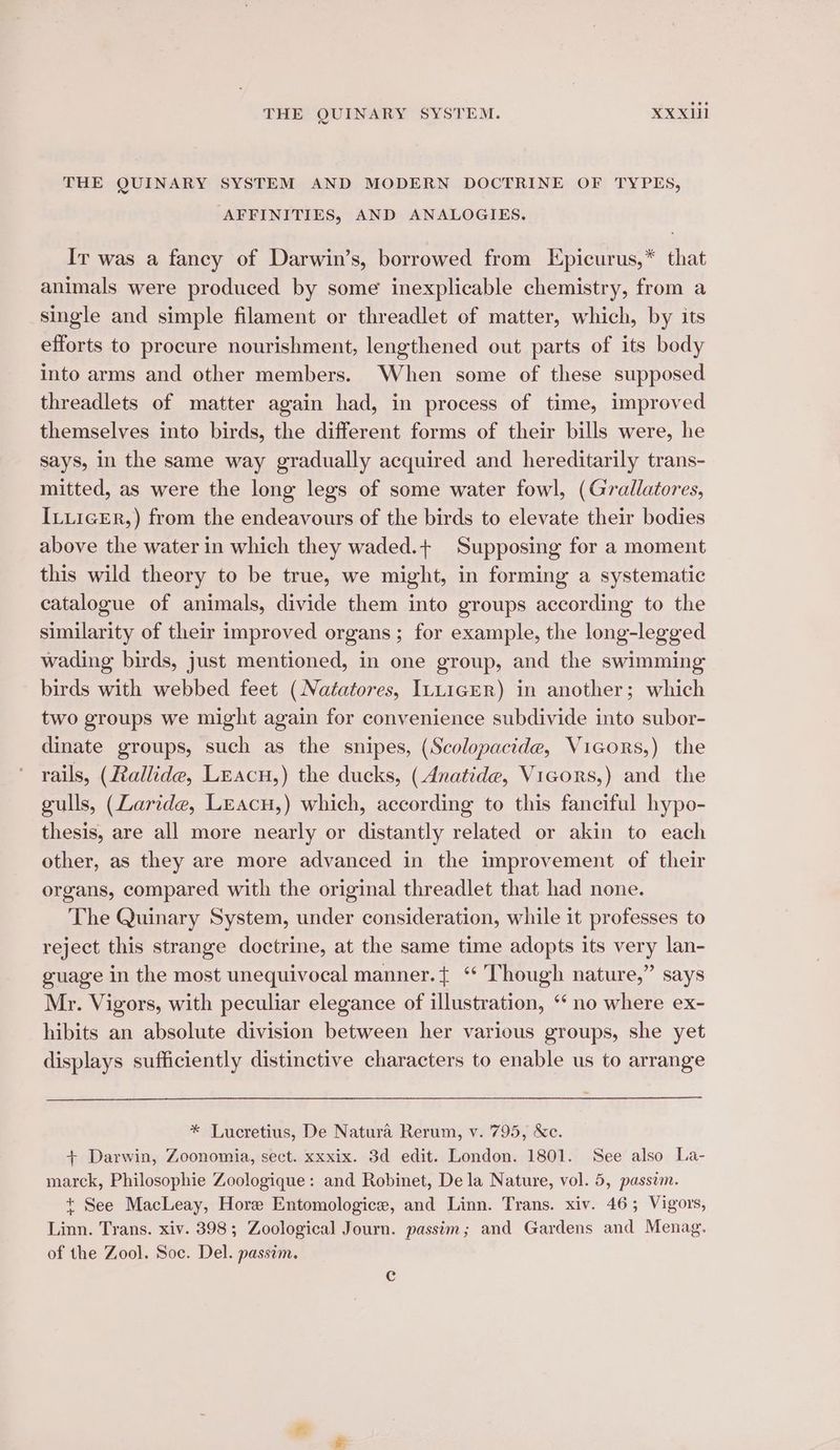 THE QUINARY SYSTEM AND MODERN DOCTRINE OF TYPES, AFFINITIES, AND ANALOGIES, Ir was a fancy of Darwin’s, borrowed from Epicurus,* that animals were produced by some inexplicable chemistry, from a single and simple filament or threadlet of matter, which, by its efforts to procure nourishment, lengthened out parts of its body into arms and other members. When some of these supposed threadlets of matter again had, in process of time, improved themselves into birds, the different forms of their bills were, he says, in the same way gradually acquired and hereditarily trans- mitted, as were the long legs of some water fowl, (Grallatores, IxuicER,) from the endeavours of the birds to elevate their bodies above the water in which they waded.+ Supposing for a moment this wild theory to be true, we might, in forming a systematic catalogue of animals, divide them into groups according to the similarity of their improved organs; for example, the long-legged wading birds, just mentioned, in one group, and the swimming birds with webbed feet (Naéatores, ILLicrR) in another; which two groups we might again for convenience subdivide into subor- dinate groups, such as the snipes, (Scolopacide, Vicors,) the rails, (Rallide, Leacu,) the ducks, (Anatide, Vicors,) and the gulls, (Zaride, Leacu,) which, according to this fanciful hypo- thesis, are all more nearly or distantly related or akin to each other, as they are more advanced in the improvement of their organs, compared with the original threadlet that had none. The Quinary System, under consideration, while it professes to reject this strange doctrine, at the same time adopts its very lan- guage in the most unequivocal manner.+ ‘ ‘Though nature,” says Mr. Vigors, with peculiar elegance of illustration, ‘no where ex- hibits an absolute division between her various groups, she yet displays sufficiently distinctive characters to enable us to arrange * Lucretius, De Natura Rerum, v. 795, &c. + Darwin, Zoonomia, sect. xxxix. 3d edit. London. 1801. See also La- marck, Philosophie Zoologique: and Robinet, De la Nature, vol. 5, passim. + See MacLeay, Hore Entomologice, and Linn. Trans. xiv. 46; Vigors, Linn. Trans. xiv. 398; Zoological Journ. passim; and Gardens and Menag. of the Zool. Soc. Del. passim. Cc
