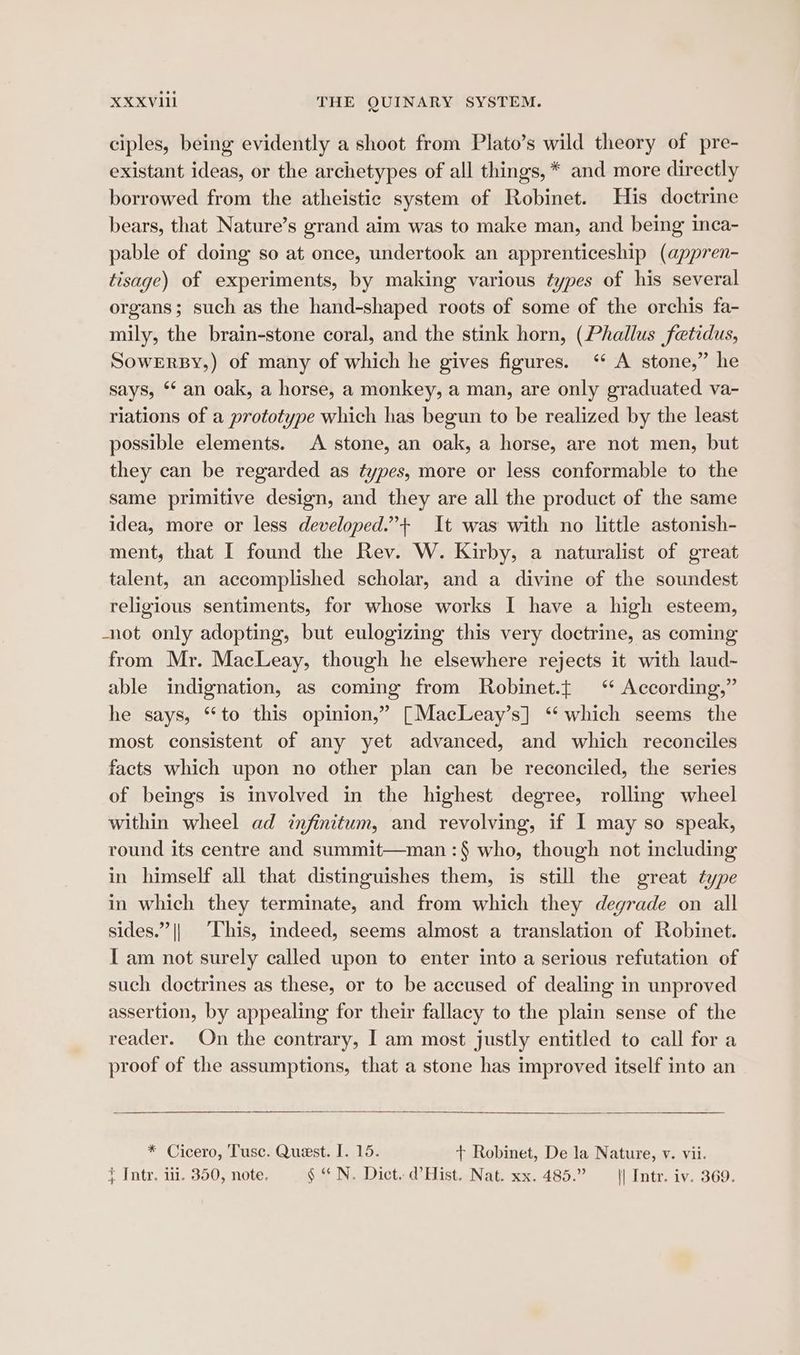 ciples, being evidently a shoot from Plato’s wild theory of pre- existant ideas, or the archetypes of all things, * and more directly borrowed from the atheistic system of Robinet. His doctrine bears, that Nature’s grand aim was to make man, and being inca- pable of doing so at once, undertook an apprenticeship (appren- tisage) of experiments, by making various types of his several organs; such as the hand-shaped roots of some of the orchis fa- mily, the brain-stone coral, and the stink horn, (Phallus fetidus, SoweErsy,) of many of which he gives figures. ‘* A stone,” he says, ** an oak, a horse, a monkey, a man, are only graduated va- riations of a prototype which has begun to be realized by the least possible elements. A stone, an oak, a horse, are not men, but they can be regarded as types, more or less conformable to the same primitive design, and they are all the product of the same idea, more or less developed.”+ It was with no little astonish- ment, that I found the Rev. W. Kirby, a naturalist of great talent, an accomplished scholar, and a divine of the soundest religious sentiments, for whose works I have a high esteem, -not only adopting, but eulogizing this very doctrine, as coming from Mr. MacLeay, though he elsewhere rejects it with laud- able indignation, as coming from Robinet.t ‘ According,” he says, “to this opinion,” [MacLeay’s] ‘which seems the most consistent of any yet advanced, and which reconciles facts which upon no other plan can be reconciled, the series of beings is involved in the highest degree, rolling wheel within wheel ad infinitum, and revolving, if I may so speak, round its centre and summit—man :§ who, though not including in himself all that distinguishes them, is still the great type in which they terminate, and from which they degrade on all sides.” || ‘This, indeed, seems almost a translation of Robinet. { am not surely called upon to enter into a serious refutation of such doctrines as these, or to be accused of dealing in unproved assertion, by appealing for their fallacy to the plain sense of the reader. On the contrary, I am most justly entitled to call for a proof of the assumptions, that a stone has improved itself into an * Cicero, Tusc. Quest. I. 15. + Robinet, De la Nature, v. vii.