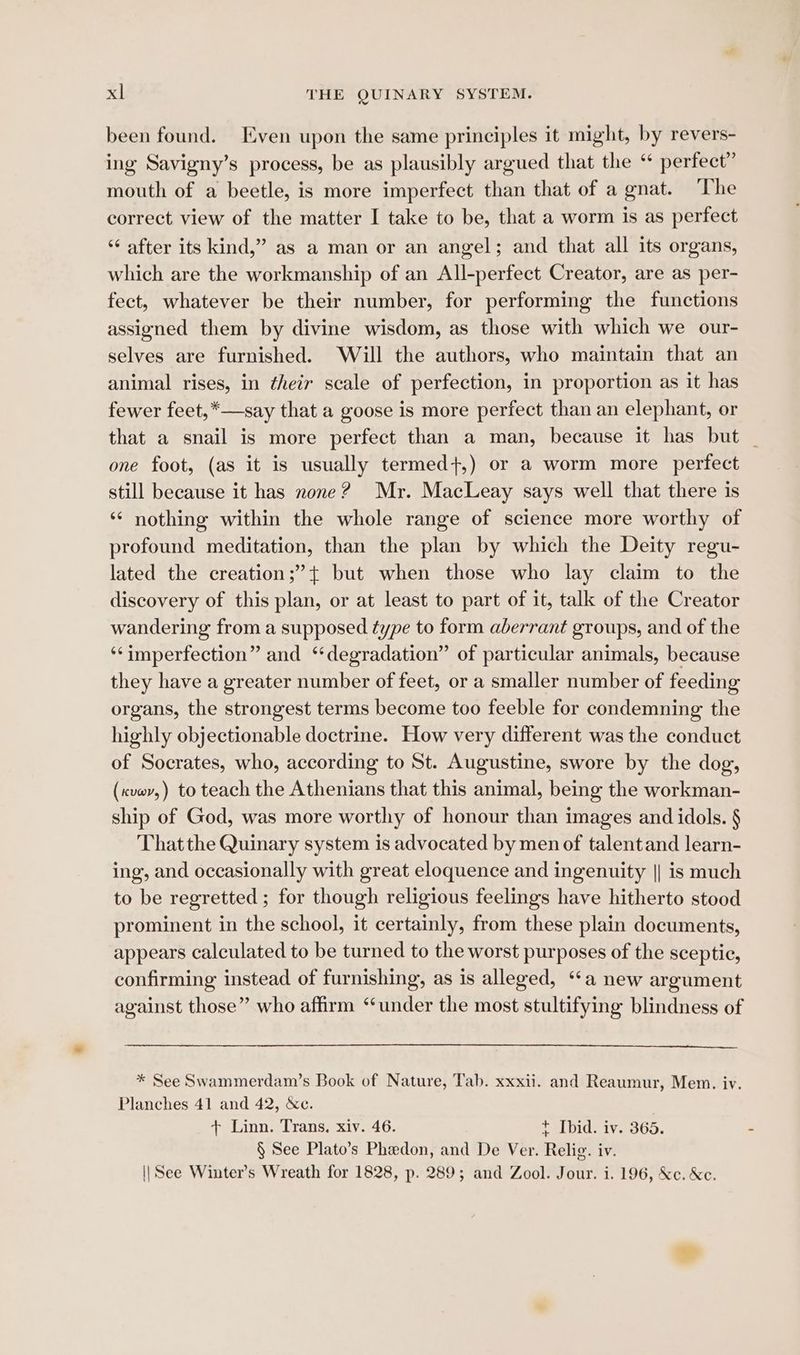 been found. Even upon the same principles it might, by revers- ing Savigny’s process, be as plausibly argued that the “ perfect” mouth of a beetle, is more imperfect than that of a gnat. The correct view of the matter I take to be, that a worm is as perfect ‘“¢ after its kind,” as a man or an angel; and that all its organs, which are the workmanship of an All-perfect Creator, are as per- fect, whatever be their number, for performing the functions assigned them by divine wisdom, as those with which we our- selves are furnished. Will the authors, who maintain that an animal rises, in their scale of perfection, in proportion as it has fewer feet,*—-say that a goose is more perfect than an elephant, or that a snail is more perfect than a man, because it has but | one foot, (as it is usually termed+,) or a worm more perfect still because it has none? Mr. MacLeay says well that there is ‘¢ nothing within the whole range of science more worthy of profound meditation, than the plan by which the Deity regu- lated the creation;”’+ but when those who lay claim to the discovery of this plan, or at least to part of it, talk of the Creator wandering from a supposed type to form aberrant groups, and of the ‘‘imperfection” and “degradation” of particular animals, because they have a greater number of feet, or a smaller number of feeding organs, the strongest terms become too feeble for condemning the highly objectionable doctrine. How very different was the conduct of Socrates, who, according to St. Augustine, swore by the dog, (xvev,) to teach the Athenians that this animal, being the workman- ship of God, was more worthy of honour than images and idols. § That the Quinary system is advocated by men of talentand learn- ing, and occasionally with great eloquence and ingenuity || is much to be regretted ; for though religious feelings have hitherto stood prominent in the school, it certainly, from these plain documents, appears calculated to be turned to the worst purposes of the sceptic, confirming instead of furnishing, as is alleged, ‘a new argument against those” who affirm ‘under the most stultifying blindness of * See Swammerdam’s Book of Nature, Tab. xxxii. and Reaumur, Mem. iv. Planches 41 and 42, &c. + Linn. Trans. xiv. 46. t Ibid. iv. 365. § See Plato’s Phedon, and De Ver. Relig. iv. \|See Winter’s Wreath for 1828, p. 289; and Zool. Jour. i. 196, &c. &e.