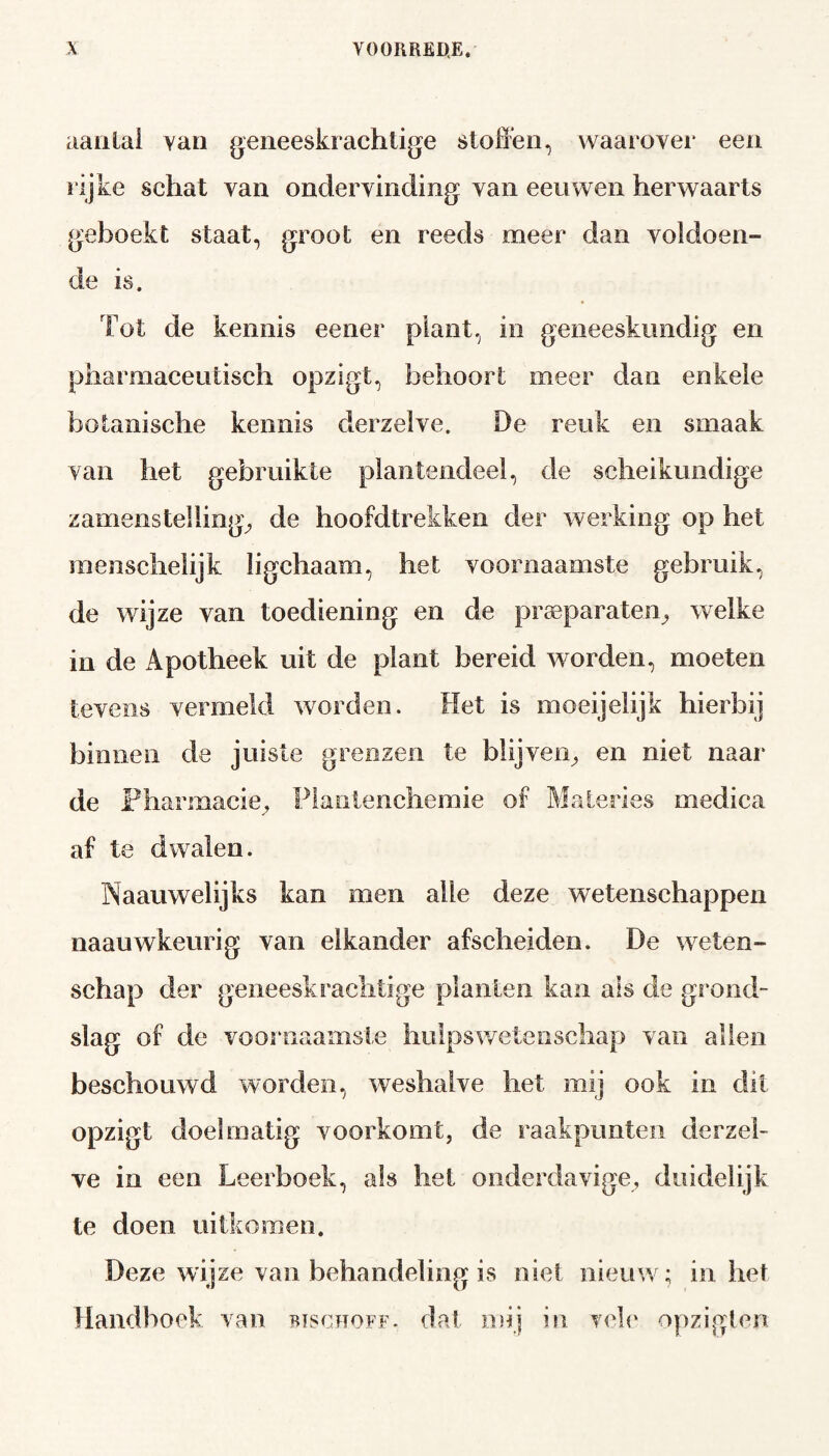 aantal Yan geneeskrachtige stoffen, waarover een rijke schat van ondervinding van eeuwen herwaarts geboekt staat, groot en reeds meer dan voldoen¬ de is. Tot de kennis eener plant, in geneeskundig en pharmaceutisch opzigt, behoort meer dan enkele botanische kennis derzelve. De reuk en smaak van het gebruikte plantendeel, de scheikundige zamens telling, de hoofdtrekken der werking op het menschelijk ligchaam, het voornaamste gebruik, de wijze van toediening en de preparaten, welke in de Apotheek uit de plant bereid worden, moeten tevens vermeld worden. Het is moeijelijk hierbij binnen de juiste grenzen te blijven, en niet naar de Pharmacie, Flantenchemie of Materies medica af te dwalen. Naauwelijks kan men alle deze wetenschappen naauwkeurig van elkander afscheiden. De weten¬ schap der geneeskrachtige planten kan als de grond¬ slag of de voornaamste hulpswetenschap van allen beschouwd worden, weshalve het mij ook in dit opzigt doelmatig voorkomt, de raakpunten derzel¬ ve in een Leerboek, als liet onderdavige, duidelijk te doen uitkomen. Deze wijze van behandeling is niet nieuw; inliet Handhoek van bischoff. dat mij in vele opzigten