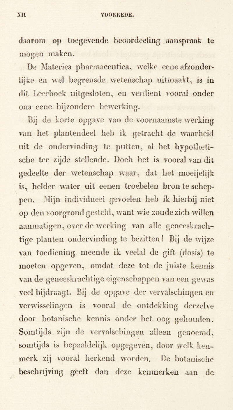 daarom op toegevende beoordeeling aanspraak te mogen maken. Be Materies pharmaceutica, welke eene afzonder¬ lijke en wel begrensde wetenschap uitmaakt, is in dit Leerboek uitgesloten, en verdient vooral onder ons eene bijzondere bewerking. Bij de korte opgave van de voornaamste werking van het plantendeel heb ik getracht de waarheid uit de ondervinding te putten, ai het hypotheti¬ sche ter zijde stellende. Doch het is vooral van dit gedeelte der wetenschap waar, dat het moeijelijk is, helder water uit eenen troebelen bron te schep¬ pen. Mijn individueel gevoelen heb ik hierbij niet op den voorgrond gesteld, want wie zoude zich willen aanmatigen, over de werking van alle geneeskrach¬ tige planten ondervinding te bezitten! Bij de wijze van toediening meende ik veelal de gift (dosis) te moeten opgeven, omdat deze tot de juiste kennis van de geneeskrachtige eigenschappen van een gewas veel bij draagt. Bij de opgave der vervalschingen en verwisselingen is vooral de ontdekking derzelve door botanische kennis onder het oog gehouden. Somtijds zijn de vervalschingen alleen genoemd, somtijds is bepaaldelijk opgegeven, door welk ken¬ merk zij vooral herkend worden. De botanische beschrijving geeft dan deze kenmerken aan dc