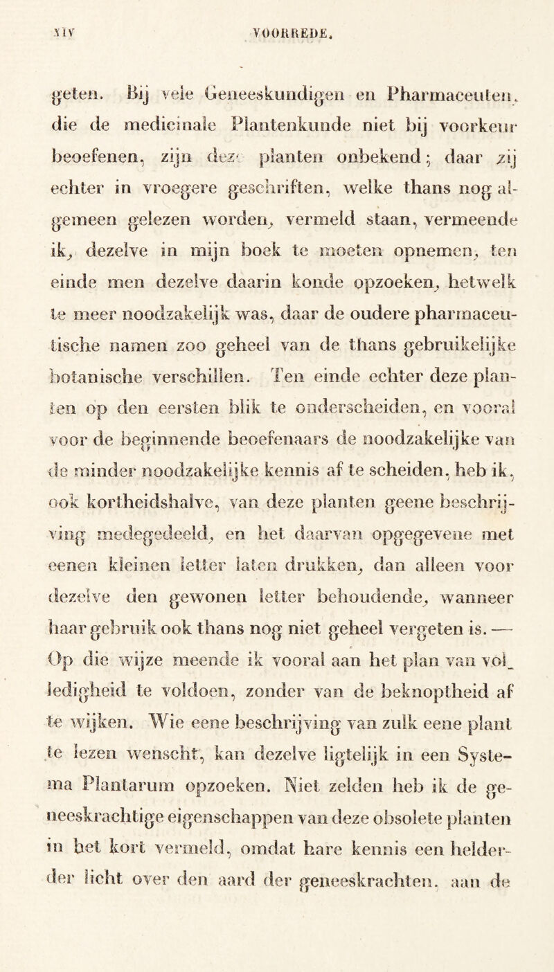 ge ten. Bij veie Geneeskundigen en Pharmaceuten. die de medicinale Plantenkunde niet bij voorkeur beoefenen, zijn dez» planten onbekend; daar /ij echter in vroegere geschriften, welke thans nog al¬ gemeen gelezen worden, vermeld staan, vermeende ik, dezelve in mijn boek te moeten opnemen, ten einde men dezelve daarin koude opzoeken, hetwelk te meer noodzakelijk was, daar de oudere pharmaceu- iische namen zoo geheel van de thans gebruikelijke botanische verschillen. Ten einde echter deze plan¬ ten op den eersten blik te onderscheiden, en vooral voor de beginnende beoefenaars de noodzakelijke van de minder noodzakelijke kennis af te scheiden, heb ik, ook kortheidshalve, van deze planten geene beschrij¬ ving medegedeeld, en het daarvan opgegevene met eenen kleinen letter laten drukken, dan alleen voor dezelve den gewonen letter behoudende, wanneer haar gebruik ook thans nog niet geheel vergeten is. — Op die wijze meende ik vooral aan het plan van vol. ledigheid te voldoen, zonder van de beknoptheid af te wijken. Wie eene beschrijving van zulk eene plant te lezen wenscht, kan dezelve ligtelijk in een Syste- ma Plantarum opzoeken. Niet zelden heb ik de ge¬ neeskrachtige eigenschappen van deze obsolete planten hi het kort vernield, omdat hare kennis een helder¬ der hebt over den aard der geneeskrachten, aan de