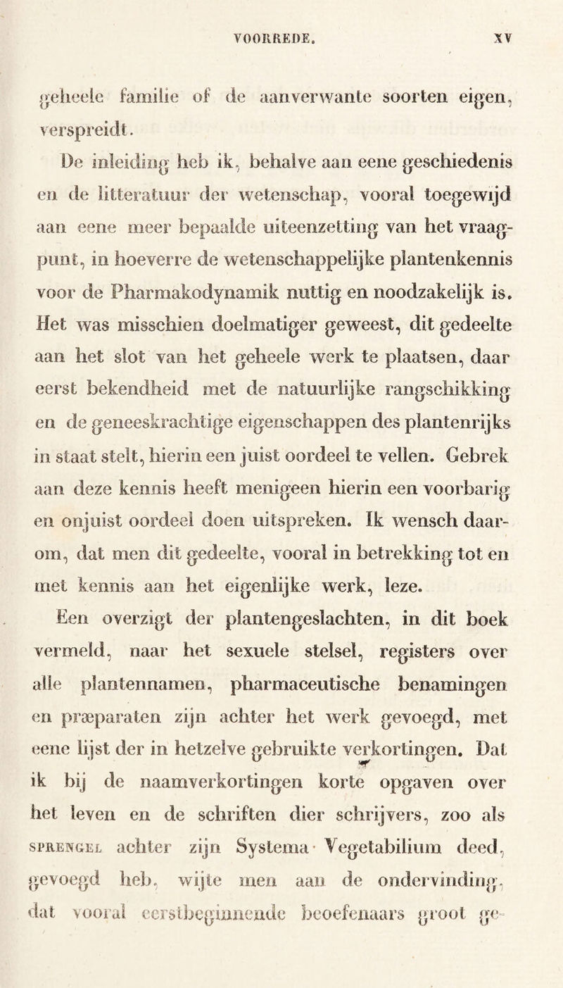 geheeie familie of de aanverwante soorten eigen, verspreidt. De inleiding heb ik, behalve aan eene geschiedenis en de litteratuur der wetenschap, vooral toegewijd aan eene meer bepaalde uiteenzetting van het vraag¬ punt, in hoeverre de wetenschappelijke plantenkennis voor de Pharmakodynamik nuttig en noodzakelijk is. Het was misschien doelmatiger geweest, dit gedeelte aan het slot van het geheele werk te plaatsen, daar eerst bekendheid met de natuurlijke rangschikking en de geneeskrachtige eigenschappen des plantenrijks in staat stelt, hierin een juist oordeel te vellen. Gebrek aan deze kennis heeft menigeen hierin een voorbarig en onjuist oordeel doen uitspreken. ïk wensch daar¬ om, dat men dit gedeelte, vooral in betrekking tot en met kennis aan het eigenlijke werk, leze. Een overzigt der plantengeslachten, in dit boek vermeld, naar het sexuele stelsel, registers over alle plantennamen, pharmaceutische benamingen en praeparaten zijn achter het werk gevoegd, met eene lijst der in hetzelve gebruikte verkortingen. Dat ik bij de naamverkortingen korte opgaven over het leven en de schriften dier schrijvers, zoo als sprengel achter zijn Systema* Vegetabilium deed, gevoegd heb, wijle men aan de ondervinding, dat vooral eerstbeginnende beoefenaars groot ge