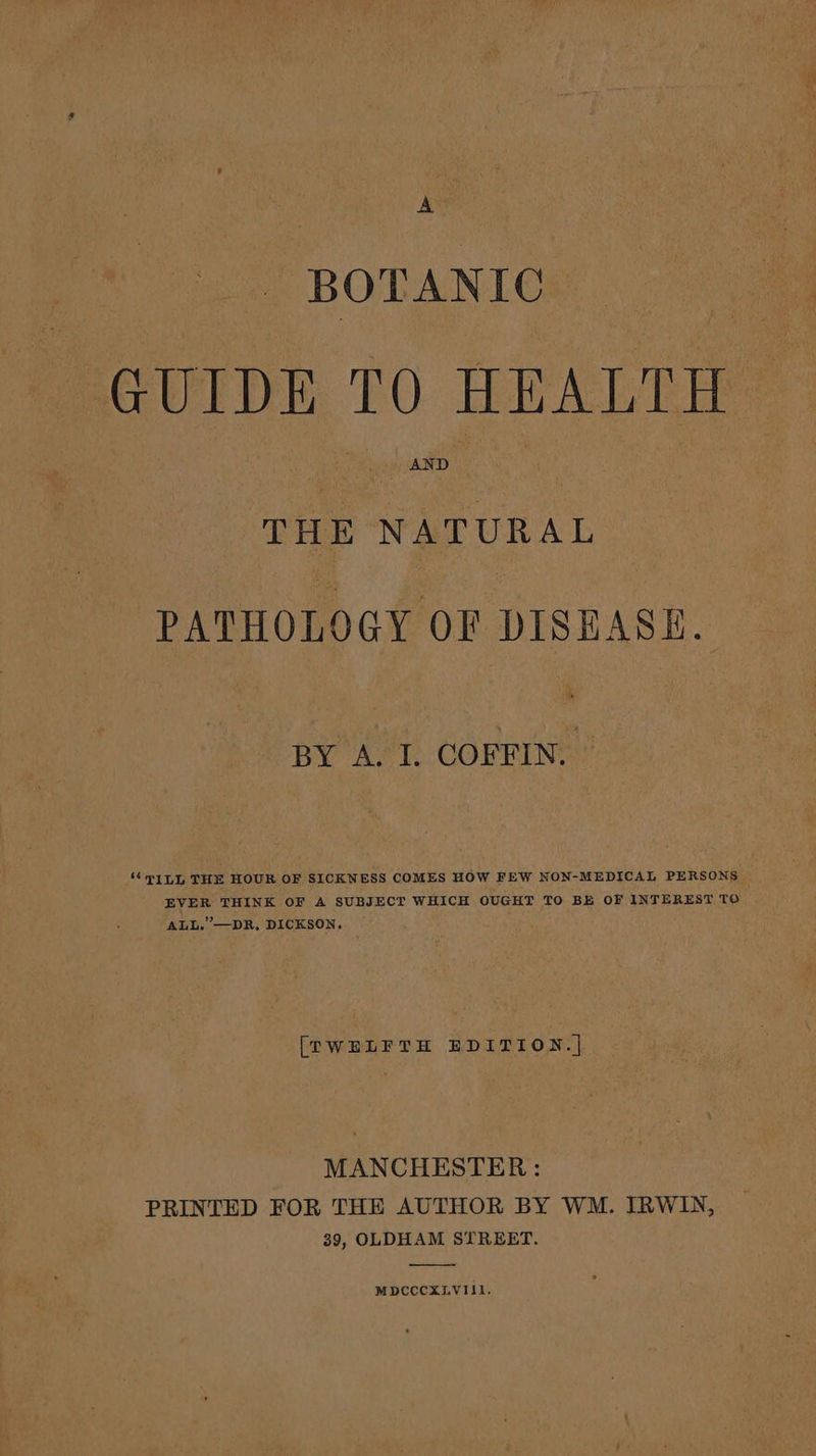 BOTANIC GUIDE TO HEALTH THE NATURAL PATHOLOGY OF DISEASE. BY A. I. COFFIN. “ILL THE HOUR OF SICKNESS COMES HOW FEW NON-MEDICAL PERSONS EVER THINK OF A SUBJECT WHICH OUGHT TO BE OF INTEREST TO ALL.’—DR, DICKSON. [TWELFTH EDITION.| MANCHESTER : PRINTED FOR THE AUTHOR BY WM. IRWIN, 39, OLDHAM STREET. MDCCCXLVIII.