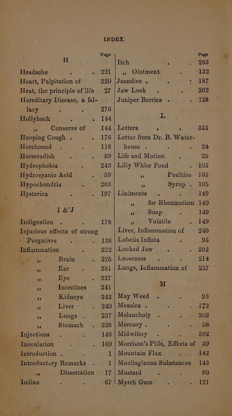 Headache . . Heart, Palpitation of Heat, the principle of life Hereditary Disease, a fal- lacy i Hollyhock — ; :. 4 Conserve of Hooping Cough . Horehound Horseradish Hydrophobia Hydrocyanic Acid Hypochondria Hysterics I&amp;J Indigestion . Injurious effects of strong Purgatives _ Inflammation OM an Brain a Ear ” Eye A Intestines J Kidneys 4 Liver e Lungs ¥ Stomach _ Injections Inoculation Introduction . | Introductory Remarks 5 Dissertation lodine », Ointment Jaundice . Jaw Lock Juniper Berries L Letters j house 99 239 Liniments is Soap Lobelia Inflata Locked Jaw Looseness M May Weed . Measles . Melancholy Mercury . Midwifery Mountain Flax Mustard Myrrh Gum e e Page 187 202 128 105 105 149 149 149 149 240 95 202 214 237