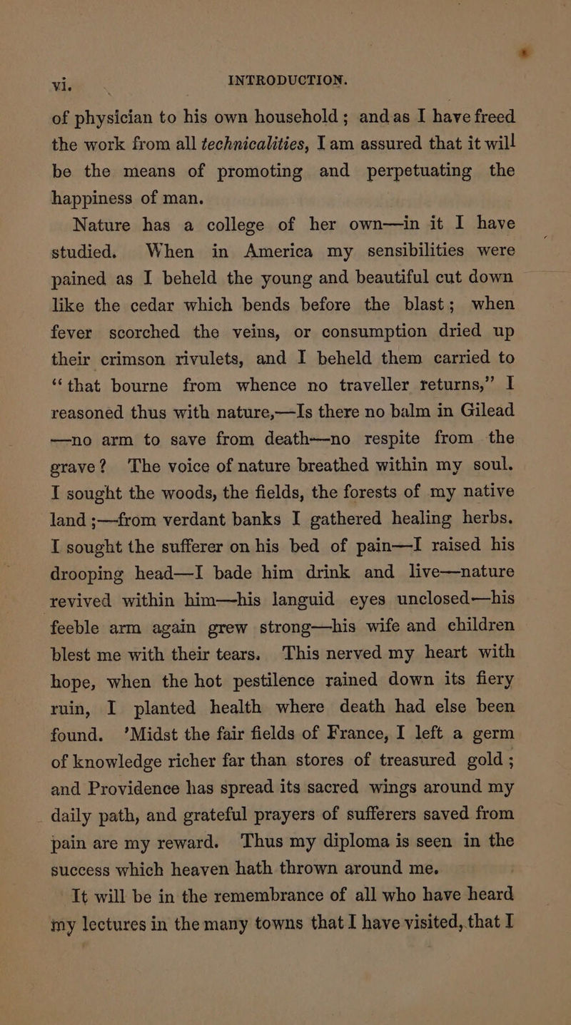 of physician to his own household ; andas I have freed the work from all technicalities, Iam assured that it will be the means of promoting and perpetuating the happiness of man. Nature has a college of her own—in it I have studied. When in America my sensibilities were pained as I beheld the young and beautiful cut down like the cedar which bends before the blast; when fever scorched the veins, or consumption dried up their crimson rivulets, and I beheld them carried to ‘that bourne from whence no traveller returns,” I reasoned thus with nature,—Is there no balm in Gilead ——no arm to save from death—no respite from the grave? The voice of nature breathed within my soul. I sought the woods, the fields, the forests of my native land ;—from verdant banks I gathered healing herbs. I sought the sufferer on his bed of pain—I raised his drooping head—I bade him drink and live—nature revived within him—his languid eyes unclosed—his feeble arm again grew strong—his wife and children blest me with their tears. This nerved my heart with hope, when the hot pestilence rained down its fiery ruin, I planted health where death had else been found. ‘Midst the fair fields of France, I left a germ of knowledge richer far than stores of treasured gold ; and Providence has spread its sacred wings around my _ daily path, and grateful prayers of sufferers saved from pain are my reward. Thus my diploma is seen in the success which heaven hath thrown around me. It will be in the remembrance of all who have heard my lectures in the many towns that I have visited,.that I