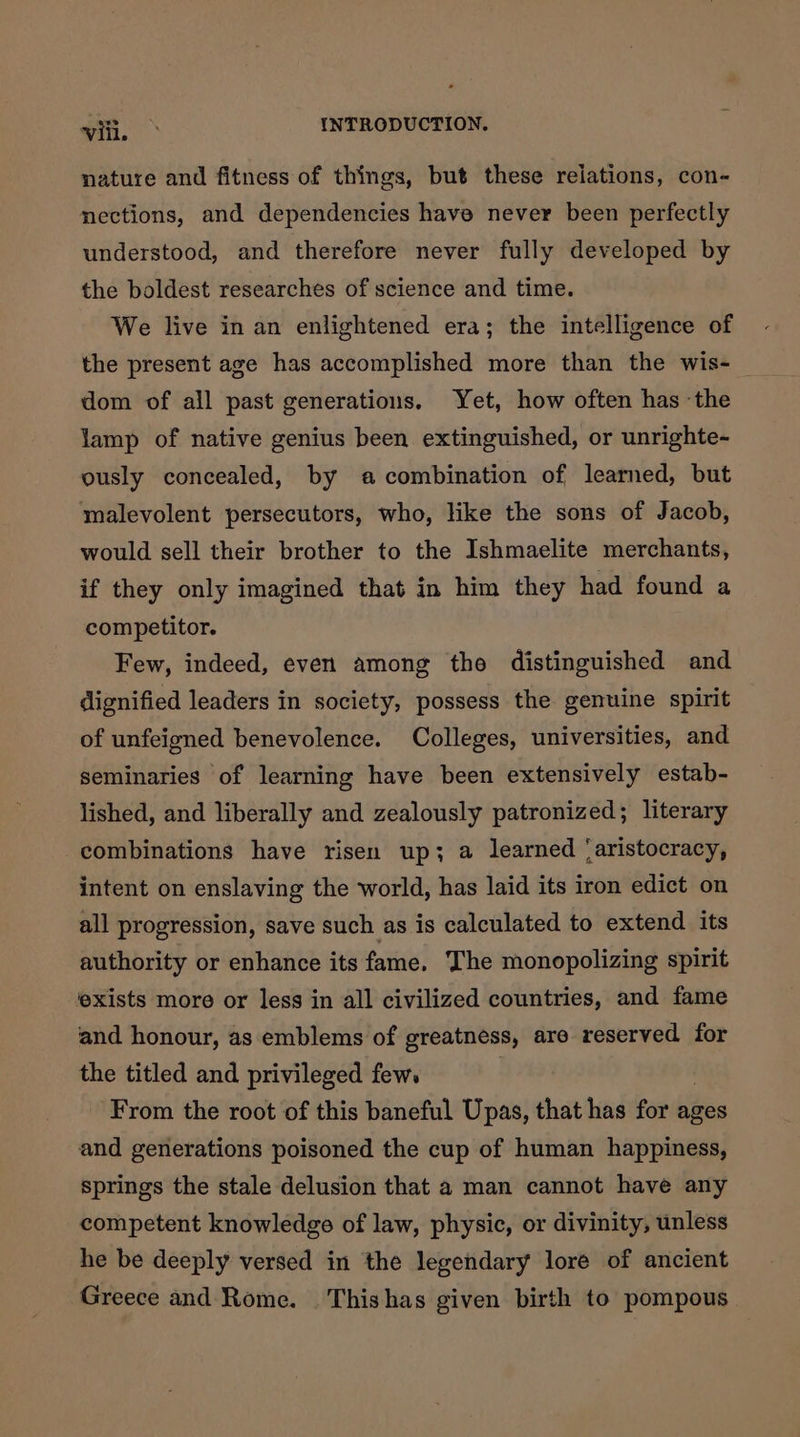 nature and fitness of things, but these relations, con- nections, and dependencies have never been perfectly understood, and therefore never fully developed by the boldest researches of science and time. We live in an enlightened era; the intelligence of the present age has accomplished more than the wis- dom of all past generations. Yet, how often has the lamp of native genius been extinguished, or unrighte-~ ously concealed, by a combination of learned, but malevolent persecutors, who, like the sons of Jacob, would sell their brother to the Ishmaelite merchants, if they only imagined that in him they had found a competitor. Few, indeed, even among the distinguished and dignified leaders in society, possess the genuine spirit of unfeigned benevolence. Colleges, universities, and seminaries of learning have been extensively estab- lished, and liberally and zealously patronized; literary combinations have risen up; a learned ‘aristocracy, intent on enslaving the world, has laid its iron edict on all progression, save such as is calculated to extend its authority or enhance its fame, The monopolizing spirit exists more or less in all civilized countries, and fame and honour, as emblems of greatness, are reserved for the titled and privileged few. From the root of this baneful Upas, that has for ages and generations poisoned the cup of human happiness, springs the stale delusion that a man cannot have any competent knowledge of law, physic, or divinity, unless he be deeply versed in the legendary lore of ancient Greece and Rome. Thishas given birth to pompous