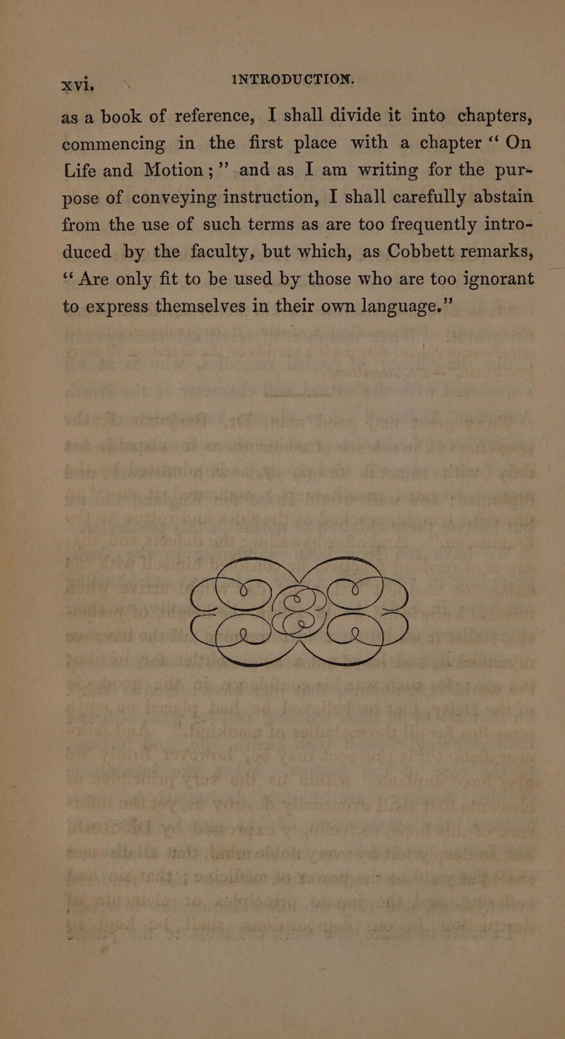 as a book of reference, I shall divide it into chapters, commencing in the first place with a chapter ‘‘ On Life and Motion;’’ and as I am writing for the pur- pose of conveying instruction, I shall carefully abstain from the use of such terms as are too frequently intro- duced by the faculty, but which, as Cobbett remarks, ‘* Are only fit to be used by those who are too ignorant to express themselves in their own language.” CIRED