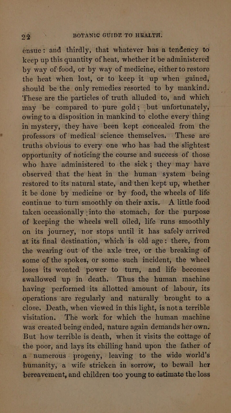 ensue: and thirdly, that whatever has a tendency to keep up this quantity of heat, whether it be administered by way of:food, or by way of medicine, either to restore the heat when lost, or to keep it up when gained, should be the only remedies resorted to by mankind. ‘These are the particles of truth alluded to, and which may be compared to pure gold; ‘but unfortunately, a3 owing to a disposition in mankind to clothe every thing in mystery, they have been kept concealed from the professors of medical science themselves. These are truths obvious to every one who has had the slightest opportunity of noticing the course and success of those who have administered to the sick; they may have observed that the heat in the human system being restored to its natural state, and then kept up, whether it be done by medicine or by food, the wheels of life continue to turn smoothly on their axis. A little food taken occasionally :into the stomach, for the purpose of keeping the wheels well oiled, life runs smoothly on its journey, nor stops until it has safely arrived at its final destination, which is old age: there, from the wearing out of the axle tree, or the breaking of some of the spokes, or some such incident, the wheel loses its wonted power to turn, and life becomes swallowed up in death. Thus the human machine having performed its allotted amount of labour, its operations ‘are regularly and naturally brought to a close. Death, when viewed in this light, is nota terrible visitation. The work for which the human machine was created being ended, nature again demands her own. But how terrible is death, when it visits the cottage of the poor, and lays its chilling hand upon the father of a numerous. progeny, leaving to the wide world’s humanity, a wife stricken in sorrow, to bewail her bereavement, and children too young to estimate the loss