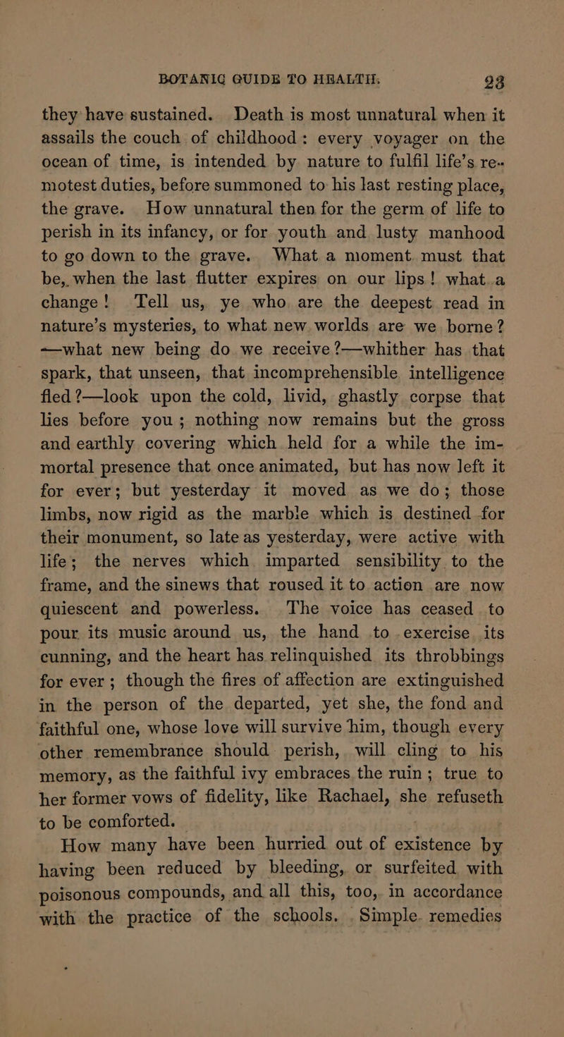 they have sustained. Death is most unnatural when it assails the couch of childhood: every voyager on the ocean of time, is intended by nature to fulfil life’s re. motest duties, before summoned to his last resting place, the grave. How unnatural then for the germ of life to perish in its infancy, or for youth and lusty manhood to go down to the grave. What a moment. must. that be, when the last flutter expires on our lips! what.a change! Tell us, ye who are the deepest read in nature’s mysteries, to what new worlds are we bore? ~—what new being do we receive ?—whither has that spark, that unseen, that incomprehensible. intelligence fled ?—look upon the cold, livid, ghastly corpse that lies before you; nothing now remains but the gross and earthly covering which held for a while the im- mortal presence that once animated, but has now left it for ever; but yesterday it moved as we do; those limbs, now rigid as the marbie which is destined for their monument, so late as yesterday, were active with life; the nerves which imparted sensibility to the frame, and the sinews that roused it to action are now quiescent and powerless. The voice has ceased to pour its music around us, the hand to .exercise_ its cunning, and the heart has relinquished its throbbings for ever; though the fires of affection are extinguished in the person of the departed, yet she, the fond and faithful one, whose love will survive him, though every other remembrance should perish, will cling to his memory, as the faithful ivy embraces the ruin; true to her former vows of fidelity, like Rachael, she refuseth to be comforted. How many have been hurried out of existence by having been reduced by bleeding, or surfeited with poisonous compounds, and all this, too, in accordance with the practice of the schools. Simple. remedies