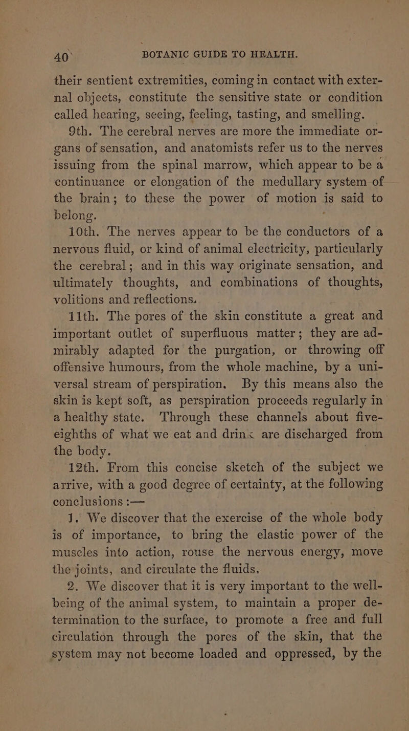 their sentient extremities, coming in contact with exter- nal objects, constitute the sensitive state or condition called hearing, seeing, feeling, tasting, and smelling. 9th. The cerebral nerves are more the immediate or- gans of sensation, and anatomists refer us to the nerves issuing from the spinal marrow, which appear to be a continuance or elongation of the medullary system of the brain; to these the power of motion is said to belong. ; 10th. The nerves appear to be the conductors of a nervous fluid, or kind of animal electricity, particularly the cerebral; and in this way originate sensation, and ultimately thoughts, and combinations of thoughts, volitions and reflections. 11th. The pores of the skin constitute a great and important outlet of superfluous matter; they are ad- mirably adapted for the purgation, or throwing off offensive humours, from the whole machine, by a uni- versal stream of perspiration. By this means also the skin is kept soft, as perspiration proceeds regularly in a healthy state. Through these channels about five- eighths of what we eat and drinx are discharged from the body. . 12th. From this concise sketch of the subject we arrive, with a good degree of certainty, at the following conclusions :— J. We discover that the exercise of the whole body is of importance, to bring the elastic power of the muscles into action, rouse the nervous energy, move the joints, and circulate the fluids. 2. We discover that it is very important to the well- being of the animal system, to maintain a proper de- termination to the surface, to promote a free and full circulation through the pores of the skin, that the system may not become loaded and oppressed, by the