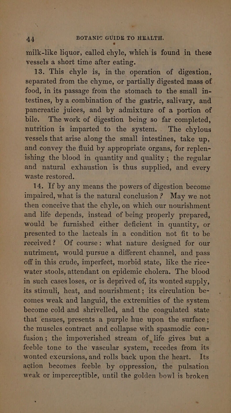 ” 44 BOTANIC GUIDE TO HEALTH. @ milk-like liquor, called chyle, which is found in these vessels a short time after eating. 13. This chyle is, in the operation of digestion, separated from the chyme, or partially digested mass of food, in its passage from the stomach to the small in- testines, by a combination of the gastric, salivary, and pancreatic juices, and by admixture of a portion of bile. The work of digestion being so far completed, nutrition is imparted to the system. . The chylous vessels that arise along the small intestines, take up, and convey the fluid by appropriate organs, for replen- ishing the blood in quantity and quality ; the regular and natural exhaustion is thus supplied, and every waste restored. 14, If by any means the powers of digestion become impaired, what is the natural conclusion? May we not then conceive that the chyle, on which our nourishment and life depends, instead of being properly prepared, would be furnished either deficient in quantity, or presented to the lacteals in a condition not fit to be received? Of course: what nature designed for our nutriment, would pursue a different channel, and pass off in this crude, imperfect, morbid state, like the rice- water stools, attendant on epidemic cholera. The blood in such cases loses, or 1s deprived of, its wonted supply, its stimuli, heat, and nourishment; its circulation be- comes weak and languid, the extremities of the system become cold and shrivelled, and the coagulated state that ensues, presents a purple hue upon the surface ; the muscles contract and collapse with spasmodic con- fusion; the impoverished stream of life gives but a feeble tone to the vascular system, recedes from its wonted excursions, and rolls back upon the heart. Its action becomes feeble by oppression, the pulsation weak or imperceptible, until the golden bowl is broken