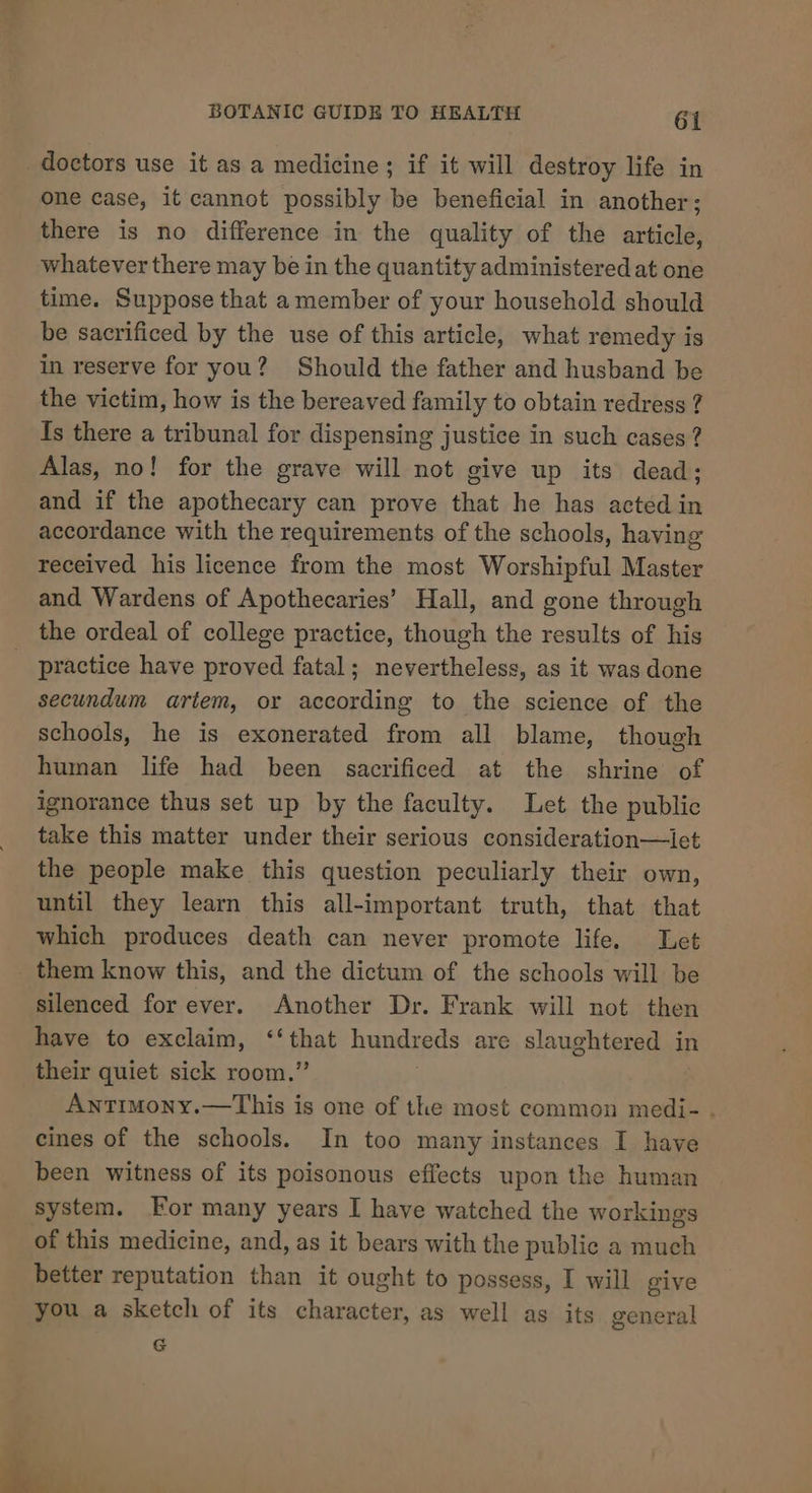 doctors use it as a medicine; if it will destroy life in one case, it cannot possibly be beneficial in another; there is no difference in the quality of the article, whatever there may be in the quantity administered at one time. Suppose that a member of your household should be sacrificed by the use of this article, what remedy is in reserve for you? Should the father and husband be the victim, how is the bereaved family to obtain redress ? Is there a tribunal for dispensing justice in such cases? Alas, no! for the grave will not give up its dead; and if the apothecary can prove that he has acted in accordance with the requirements of the schools, having received his licence from the most Worshipful Master and Wardens of Apothecaries’ Hall, and gone through the ordeal of college practice, though the results of his _ practice have proved fatal; nevertheless, as it was done secundum artem, or according to the science of the schools, he is exonerated from all blame, though human life had been sacrificed at the shrine of ignorance thus set up by the faculty. Let the public take this matter under their serious consideration—iet the people make this question peculiarly their own, until they learn this all-important truth, that that which produces death can never promote life. Let _ them know this, and the dictum of the schools will be silenced for ever. Another Dr. Frank will not then have to exclaim, pie hundreds are slaughtered in their quiet sick room.’ Antimony.—This is one of the most common medi- . cines of the schools. In too many instances I have been witness of its poisonous effects upon the human system. For many years I have watched the workings of this medicine, and, as it bears with the public a much better reputation than it ought to possess, I will give you a sketch of its character, as well as its general G