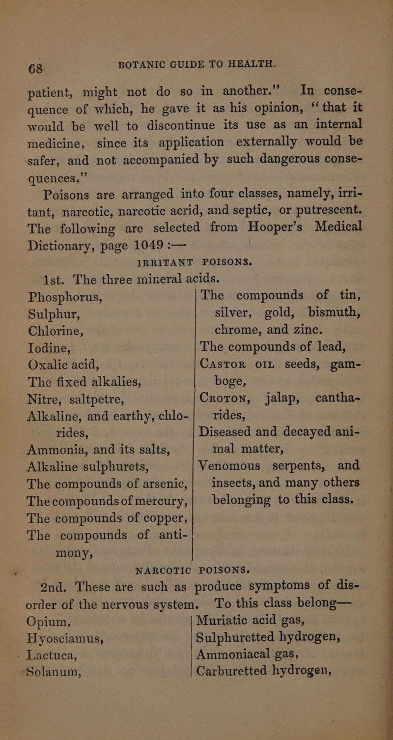 patient, might not do so in another.’ In conse- quence of which, he gave it as his opinion, “ that it would be well to discontinue its use as an internal medicine, since its application externally would be safer, and not accompanied by such dangerous conse- quences.” Poisons are arranged into four classes, namely, irri- tant, narcotic, narcotic acrid, and septic, or putrescent. The following are selected from Hingpets Medical Dictionary, page 1049 :— IRRITANT POISONS. Phosphorus, Sulphur, Chlorine, Todine, Oxalic acid, The fixed alkalies, Nitre, saltpetre, Alkaline, and earthy, chlo- rides, Ammonia, and its salts, Alkaline sulphurets, The compounds of arsenic, The compounds of mercury, The compounds of copper, The compounds of anti- mony, The compounds of tin, silver, gold, bismuth, chrome, and zinc. The compounds of lead, Castor o1L seeds, gam- boge, CroTon, rides, Diseased and decayed ani- mal matter, Venomous serpents, and insects, and many others belonging to this class. jalap, cantha- Opium, Hyosciamus, . Lactuca, Solanum, To this class belong— EE a Rn ae ee ee