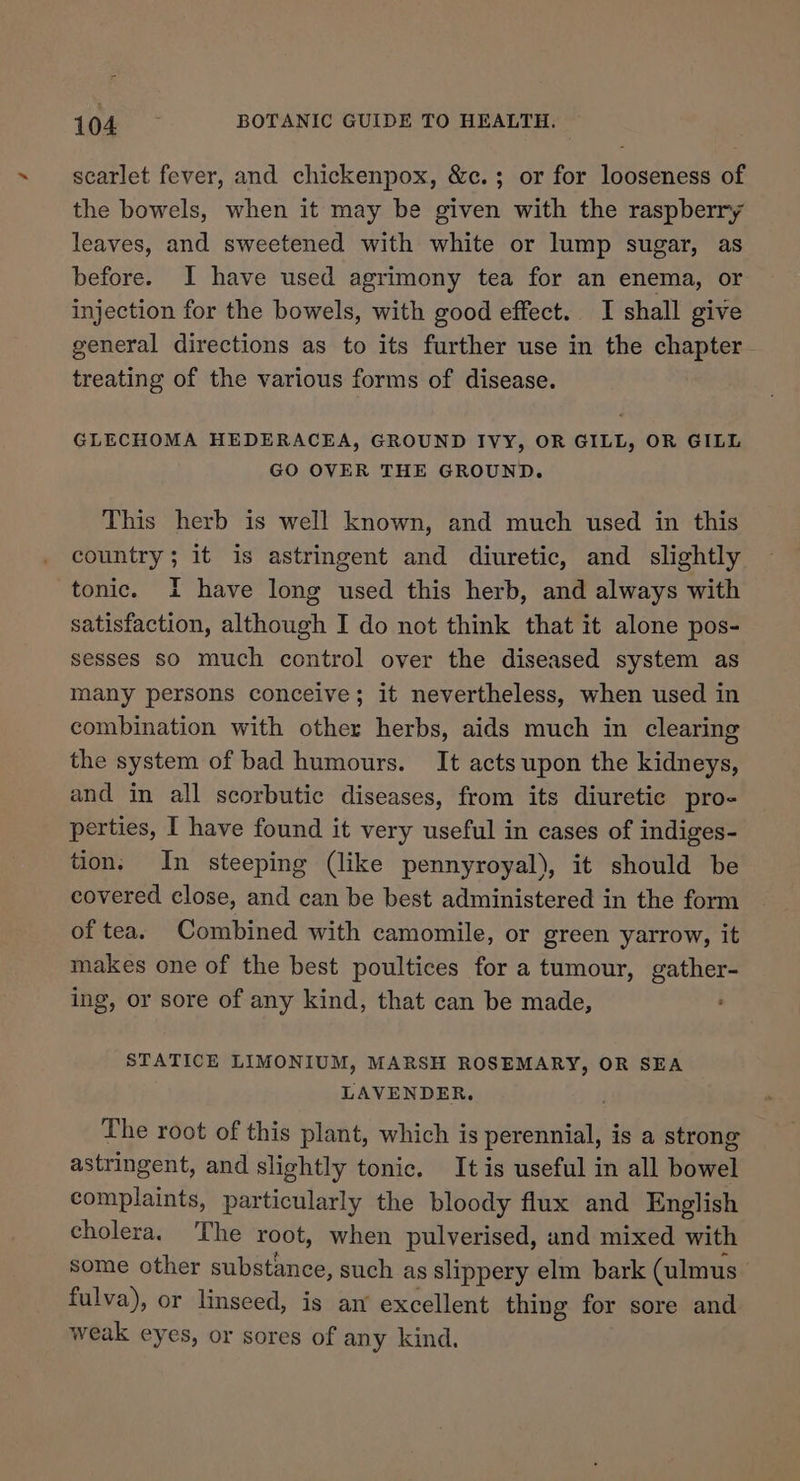 scarlet fever, and chickenpox, &amp;c.; or for looseness of the bowels, when it may be given with the raspberry leaves, and sweetened with white or lump sugar, as before. I have used agrimony tea for an enema, or injection for the bowels, with good effect. I shall give general directions as to its further use in the chapter treating of the various forms of disease. GLECHOMA HEDERACEA, GROUND IVY, OR GILL, OR GILL GO OVER THE GROUND. This herb is well known, and much used in this country; it is astringent and diuretic, and slightly tonic. I have long used this herb, and always with satisfaction, although I do not think that it alone pos- sesses so much control over the diseased system as many persons conceive; it nevertheless, when used in combination with other herbs, aids much in clearing the system of bad humours. It acts upon the kidneys, and in all scorbutic diseases, from its diuretic pro- perties, I have found it very useful in cases of indiges- tion. In steeping (like pennyroyal), it should be covered close, and can be best administered in the form of tea. Combined with camomile, or green yarrow, it makes one of the best poultices for a tumour, gather- ing, or sore of any kind, that can be made, ’ STATICE LIMONIUM, MARSH ROSEMARY, OR SEA LAVENDER, The root of this plant, which is perennial, is a strong astringent, and slightly tonic. It is useful in all bowel complaints, particularly the bloody flux and English cholera. The root, when pulverised, and mixed with some other substance, such as slippery elm bark (ulmus’ fulva), or linseed, is an’ excellent thing for sore and weak eyes, or sores of any kind.