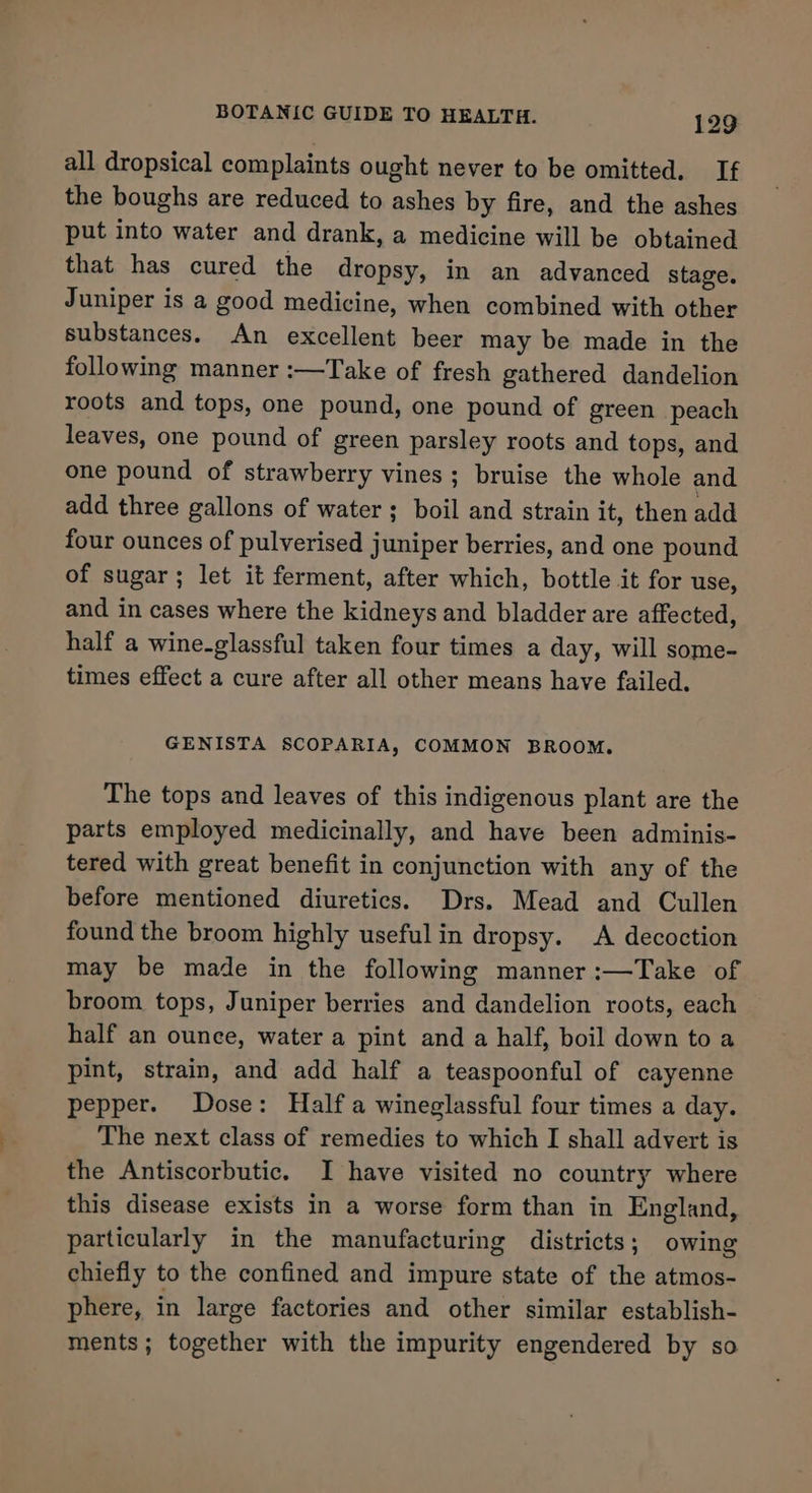 all dropsical complaints ought never to be omitted. If the boughs are reduced to ashes by fire, and the ashes put into water and drank, a medicine will be obtained that has cured the dropsy, in an advanced stage. Juniper is a good medicine, when combined with other substances. An excellent beer may be made in the following manner :—Take of fresh gathered dandelion roots and tops, one pound, one pound of green peach leaves, one pound of green parsley roots and tops, and one pound of strawberry vines; bruise the whole and add three gallons of water; boil and strain it, then add four ounces of pulverised juniper berries, and one pound of sugar; let it ferment, after which, bottle it for use, and in cases where the kidneys and bladder are affected, half a wine-glassful taken four times a day, will some- times effect a cure after all other means have failed. GENISTA SCOPARIA, COMMON BROOM. The tops and leaves of this indigenous plant are the parts employed medicinally, and have been adminis- tered with great benefit in conjunction with any of the before mentioned diuretics. Drs. Mead and Cullen found the broom highly usefulin dropsy. A decoction may be made in the following manner :—Take of broom tops, Juniper berries and dandelion roots, each half an ounce, water a pint and a half, boil down to a pint, strain, and add half a teaspoonful of cayenne pepper. Dose: Half a wineglassful four times a day. The next class of remedies to which I shall advert is the Antiscorbutic. I have visited no country where this disease exists in a worse form than in England, particularly in the manufacturing districts; owing chiefly to the confined and impure state of the atmos- phere, in large factories and other similar establish- ments; together with the impurity engendered by so